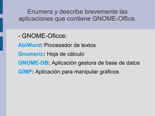 Enumera y describe brevemente las
aplicaciones que contiene GNOME­Office.
­ GNOME­Oficce:
AbiWord: Procesador de textos
Gnumeric: Hoja de cálculo
GNOME-DB: Aplicación gestora de base de datos
GIMP: Aplicación para manipular gráficos
 