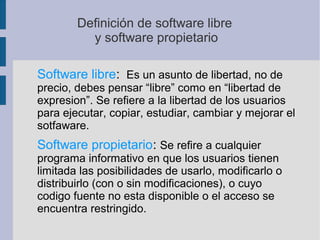 Definición de software libre
y software propietario
Software libre: Es un asunto de libertad, no de
precio, debes pensar “libre” como en “libertad de
expresion”. Se refiere a la libertad de los usuarios
para ejecutar, copiar, estudiar, cambiar y mejorar el
sotfaware.
Software propietario: Se refire a cualquier
programa informativo en que los usuarios tienen
limitada las posibilidades de usarlo, modificarlo o
distribuirlo (con o sin modificaciones), o cuyo
codigo fuente no esta disponible o el acceso se
encuentra restringido.
 