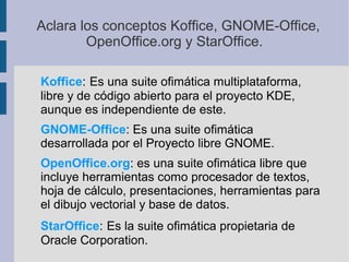 Aclara los conceptos Koffice, GNOME­Office,
OpenOffice.org y StarOffice.
Koffice: Es una suite ofimática multiplataforma,
libre y de código abierto para el proyecto KDE,
aunque es independiente de este.
GNOME-Office: Es una suite ofimática
desarrollada por el Proyecto libre GNOME.
OpenOffice.org: es una suite ofimática libre que
incluye herramientas como procesador de textos,
hoja de cálculo, presentaciones, herramientas para
el dibujo vectorial y base de datos.
StarOffice: Es la suite ofimática propietaria de
Oracle Corporation.
 