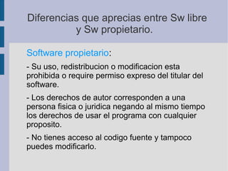 Diferencias que aprecias entre Sw libre
y Sw propietario.
Software propietario:
- Su uso, redistribucion o modificacion esta
prohibida o require permiso expreso del titular del
software.
- Los derechos de autor corresponden a una
persona fisica o juridica negando al mismo tiempo
los derechos de usar el programa con cualquier
proposito.
- No tienes acceso al codigo fuente y tampoco
puedes modificarlo.
 