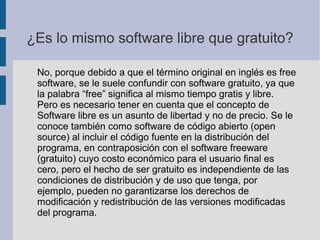 ¿Es lo mismo software libre que gratuito?
No, porque debido a que el término original en inglés es free
software, se le suele confundir con software gratuito, ya que
la palabra “free” significa al mismo tiempo gratis y libre.
Pero es necesario tener en cuenta que el concepto de
Software libre es un asunto de libertad y no de precio. Se le
conoce también como software de código abierto (open
source) al incluir el código fuente en la distribución del
programa, en contraposición con el software freeware
(gratuito) cuyo costo económico para el usuario final es
cero, pero el hecho de ser gratuito es independiente de las
condiciones de distribución y de uso que tenga, por
ejemplo, pueden no garantizarse los derechos de
modificación y redistribución de las versiones modificadas
del programa.
 