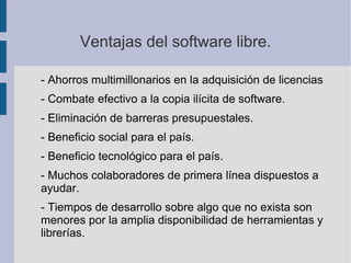 Ventajas del software libre.
- Ahorros multimillonarios en la adquisición de licencias
- Combate efectivo a la copia ilícita de software.
- Eliminación de barreras presupuestales.
- Beneficio social para el país.
- Beneficio tecnológico para el país.
- Muchos colaboradores de primera línea dispuestos a
ayudar.
- Tiempos de desarrollo sobre algo que no exista son
menores por la amplia disponibilidad de herramientas y
librerías.
 