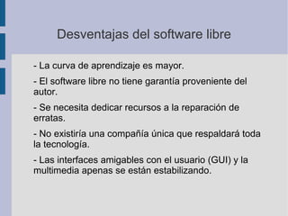 Desventajas del software libre
- La curva de aprendizaje es mayor.
- El software libre no tiene garantía proveniente del
autor.
- Se necesita dedicar recursos a la reparación de
erratas.
- No existiría una compañía única que respaldará toda
la tecnología.
- Las interfaces amigables con el usuario (GUI) y la
multimedia apenas se están estabilizando.
 