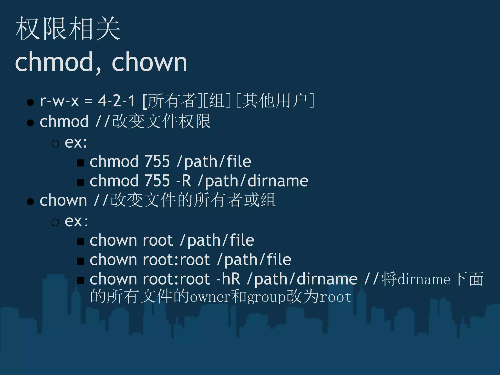 权限相关
chmod, chown
r-w-x = 4-2-1 [所有者][组][其他用户]
chmod //改变文件权限
ex:
chmod 755 /path/file
chmod 755 -R /path/dirname
chown //改变文件的所有者或组
ex：
chown root /path/file
chown root:root /path/file
chown root:root -hR /path/dirname //将dirname下面
的所有文件的owner和group改为root
 