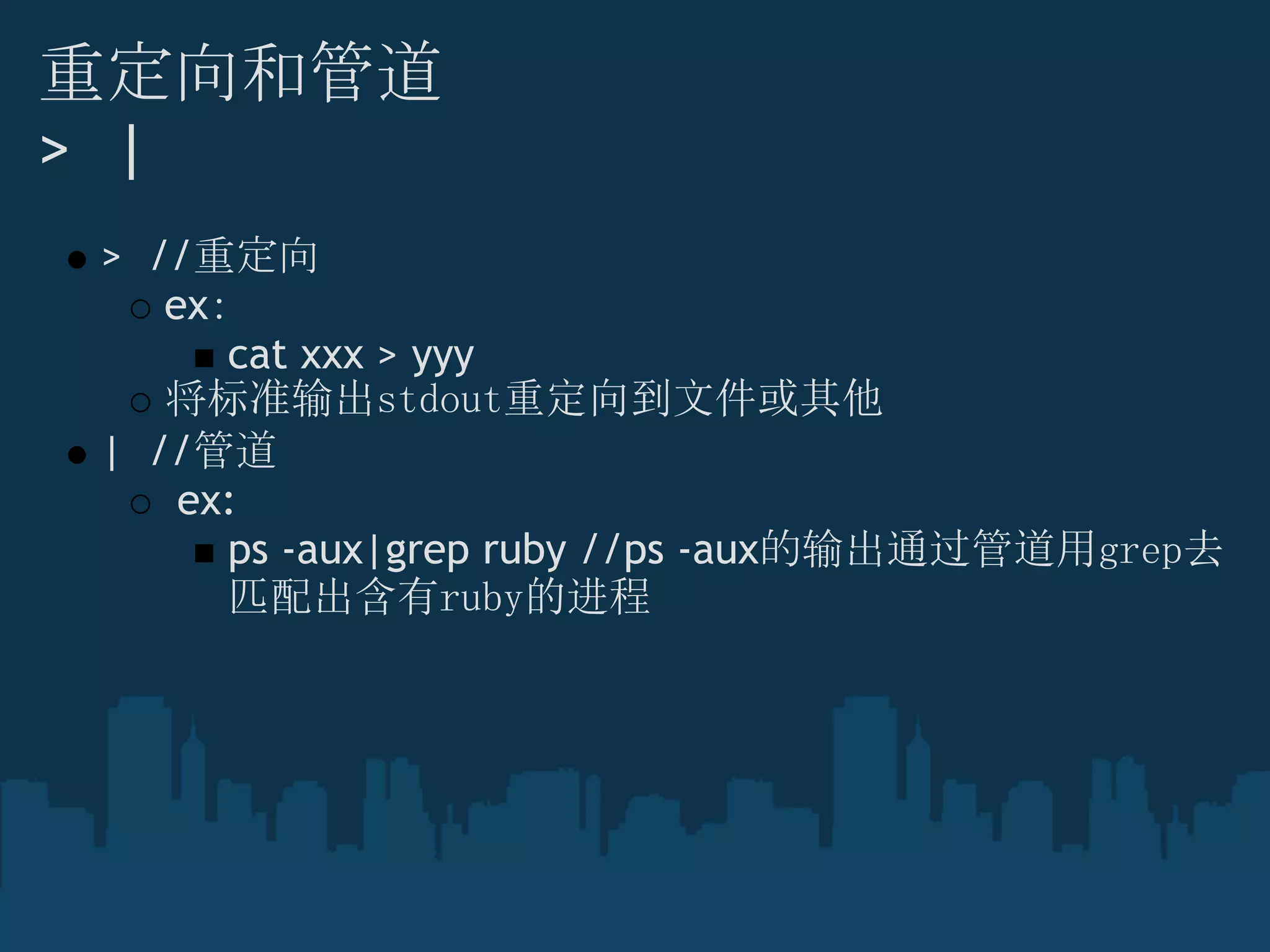 重定向和管道
>  |
>  //重定向
ex：
cat xxx > yyy
将标准输出stdout重定向到文件或其他
|  //管道
 ex:
ps -aux|grep ruby //ps -aux的输出通过管道用grep去
匹配出含有ruby的进程
 