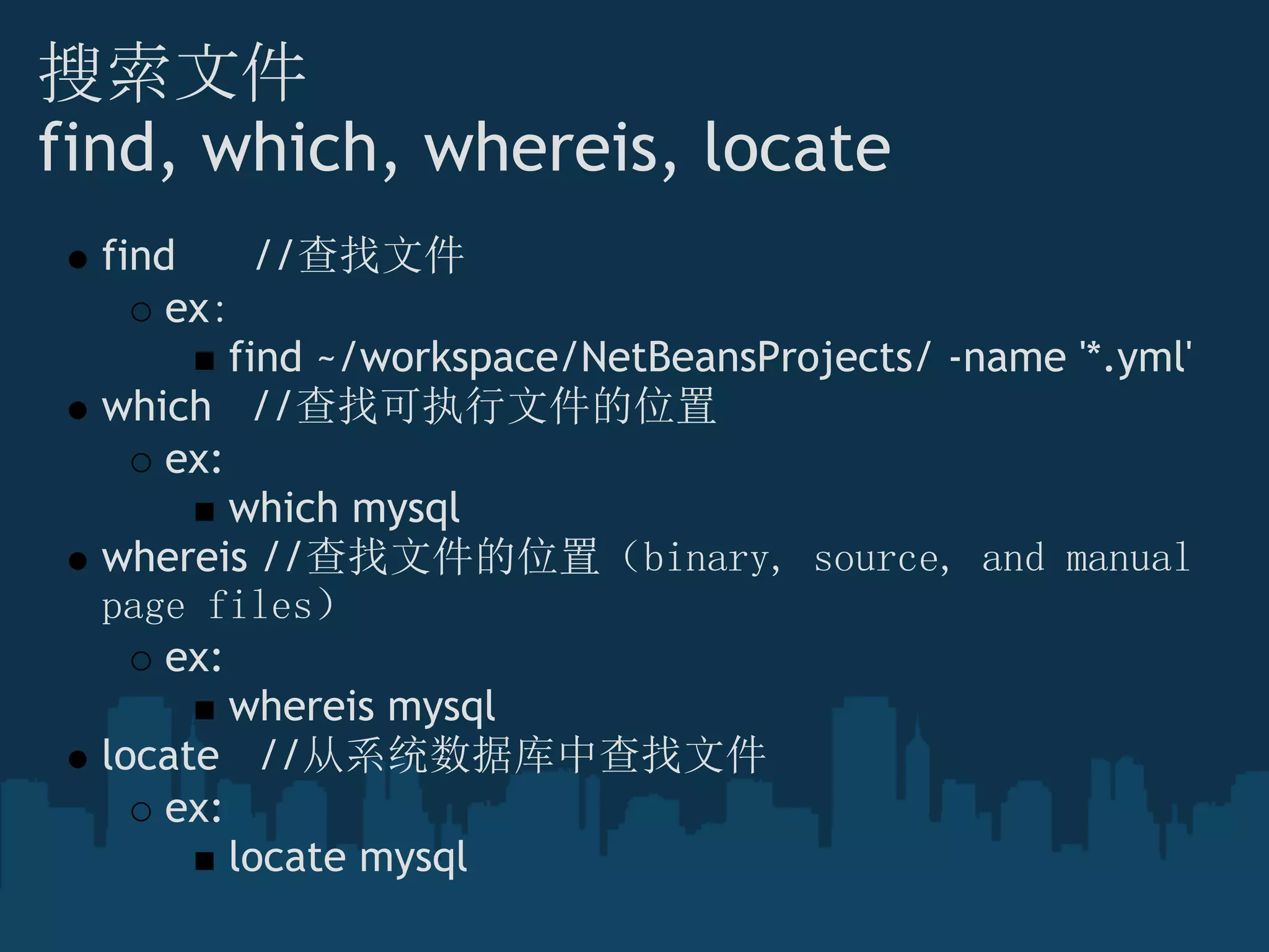 搜索文件
find, which, whereis, locate
find      //查找文件
ex：
find ~/workspace/NetBeansProjects/ -name '*.yml'
which   //查找可执行文件的位置
ex:
which mysql
whereis //查找文件的位置（binary, source, and manual
page files） 
ex:
whereis mysql
locate   //从系统数据库中查找文件
ex:
locate mysql
 