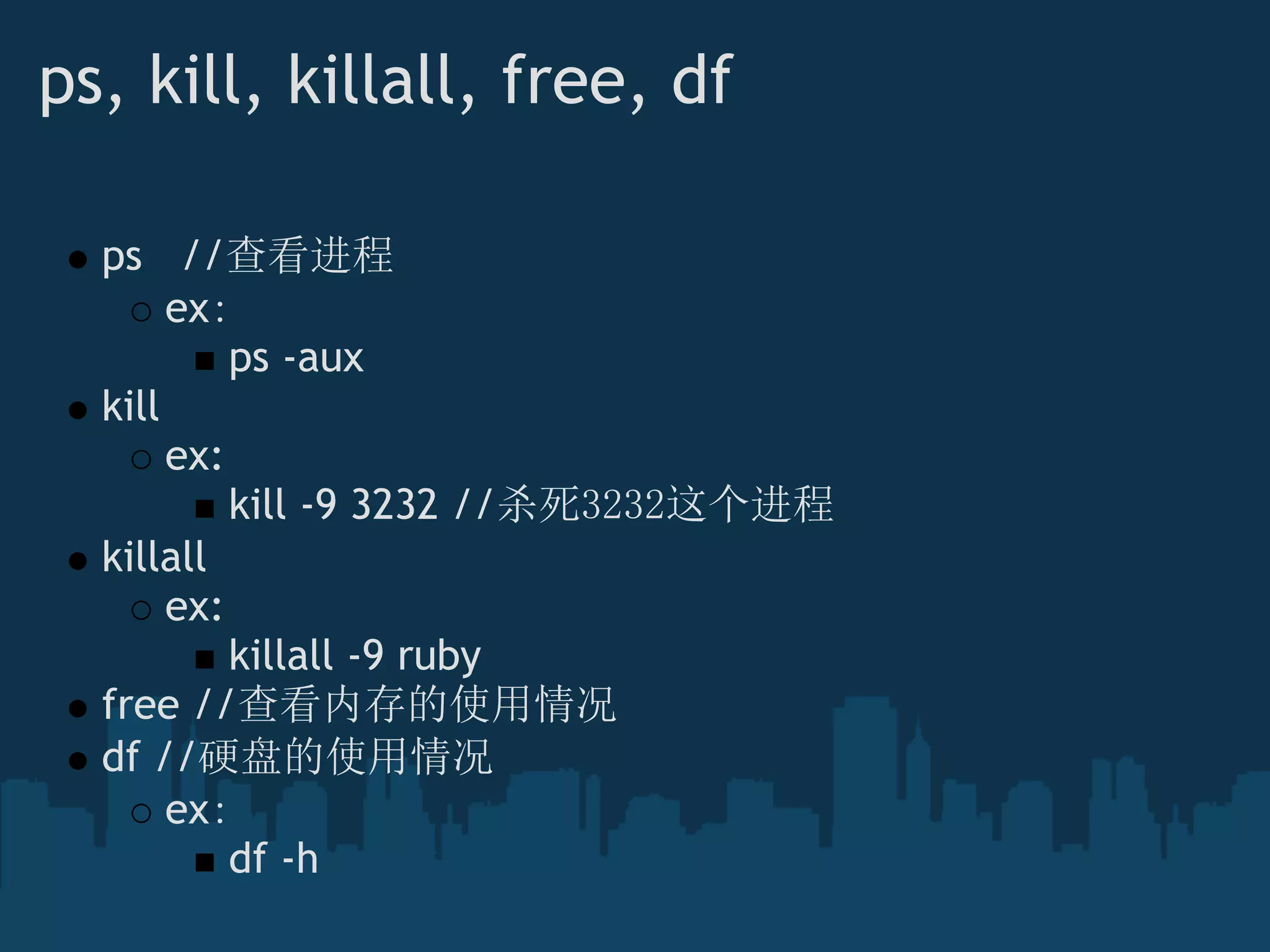 ps, kill, killall, free, df
ps   //查看进程
ex：
ps -aux
kill
ex:
kill -9 3232 //杀死3232这个进程
killall
ex:
killall -9 ruby
free //查看内存的使用情况
df //硬盘的使用情况 
ex：
df -h
 