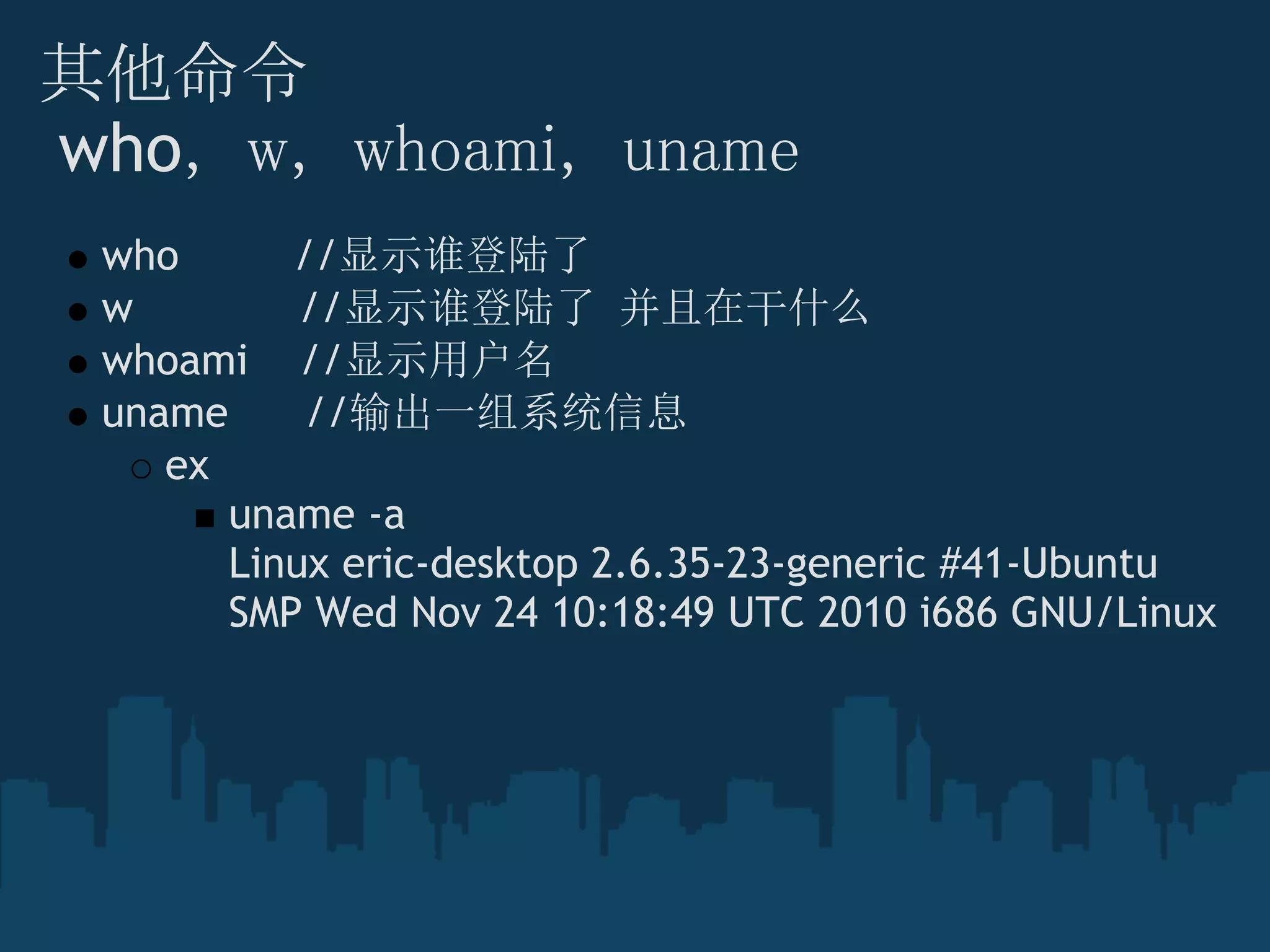 其他命令
 who， w， whoami， uname
who         //显示谁登陆了
w             //显示谁登陆了 并且在干什么
whoami    //显示用户名
uname      //输出一组系统信息
ex
uname -a
Linux eric-desktop 2.6.35-23-generic #41-Ubuntu
SMP Wed Nov 24 10:18:49 UTC 2010 i686 GNU/Linux
 