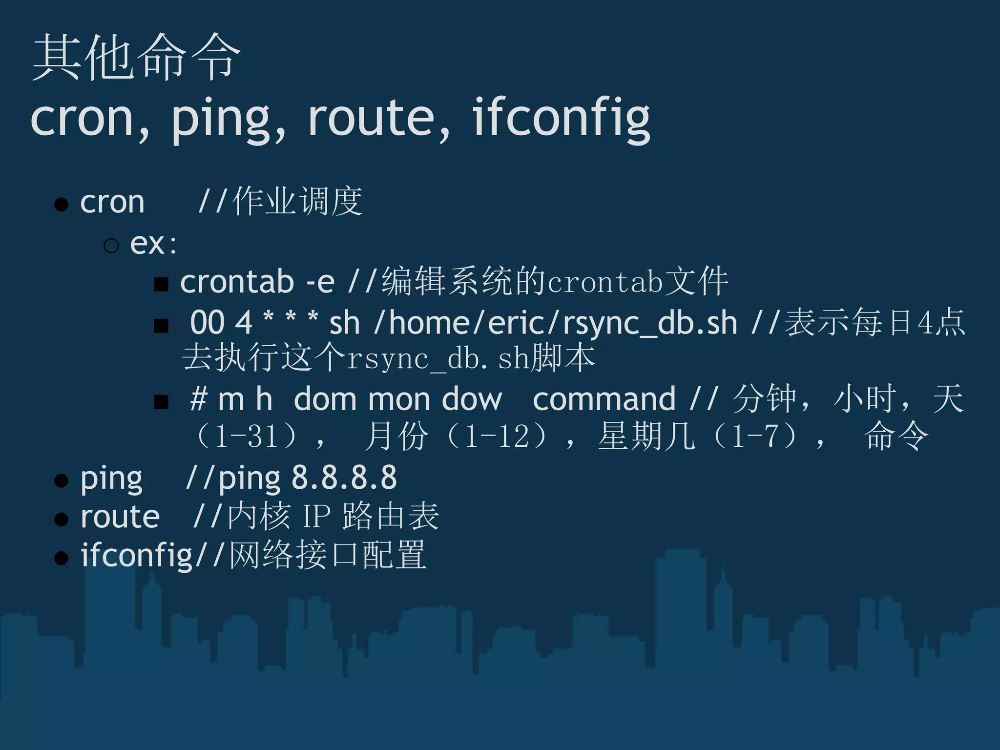 其他命令
cron, ping, route, ifconfig
cron     //作业调度
ex：
crontab -e //编辑系统的crontab文件
 00 4 * * * sh /home/eric/rsync_db.sh //表示每日4点
去执行这个rsync_db.sh脚本
 # m h  dom mon dow   command // 分钟，小时，天
（1-31）， 月份（1-12），星期几（1-7）， 命令
ping    //ping 8.8.8.8
route   //内核 IP 路由表
ifconfig//网络接口配置
 