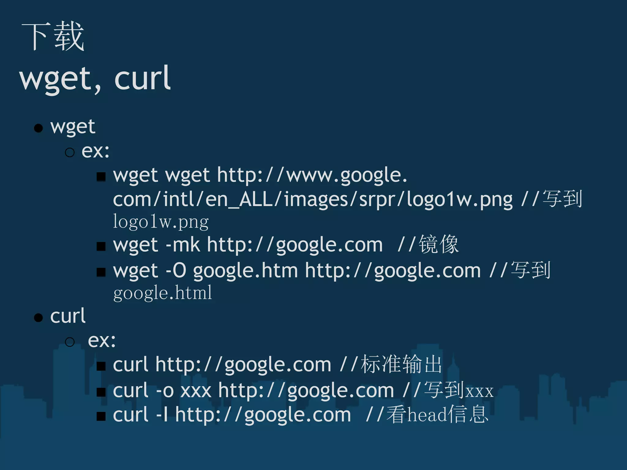 下载
wget, curl
wget
ex:
wget wget http://www.google.
com/intl/en_ALL/images/srpr/logo1w.png //写到
logo1w.png
wget -mk http://google.com  //镜像
wget -O google.htm http://google.com //写到
google.html
curl
 ex:
curl http://google.com //标准输出
curl -o xxx http://google.com //写到xxx
curl -I http://google.com  //看head信息
 