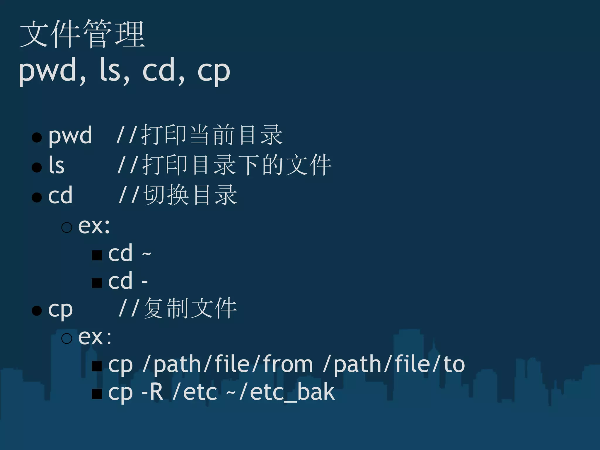 文件管理
pwd, ls, cd, cp
pwd   //打印当前目录
ls       //打印目录下的文件
cd      //切换目录
ex:
cd ~
cd -
cp      //复制文件
ex：
cp /path/file/from /path/file/to
cp -R /etc ~/etc_bak
 
 