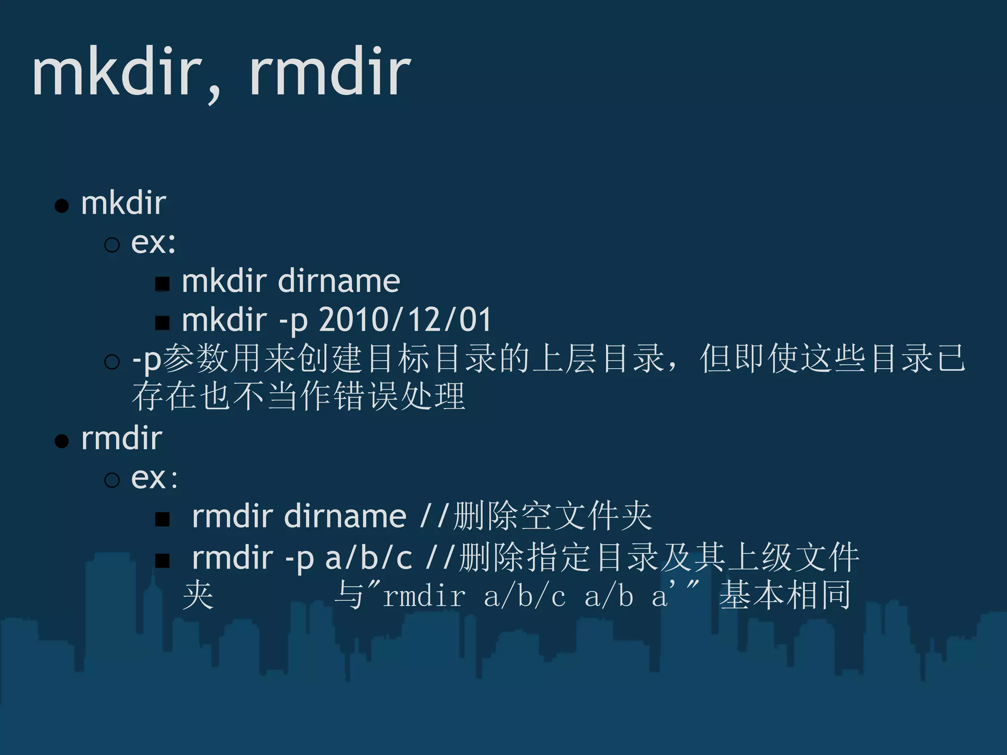 mkdir, rmdir
mkdir
ex:
mkdir dirname
mkdir -p 2010/12/01
-p参数用来创建目标目录的上层目录，但即使这些目录已
存在也不当作错误处理
rmdir
ex：
 rmdir dirname //删除空文件夹
 rmdir -p a/b/c //删除指定目录及其上级文件
夹    与"rmdir a/b/c a/b a'" 基本相同
 