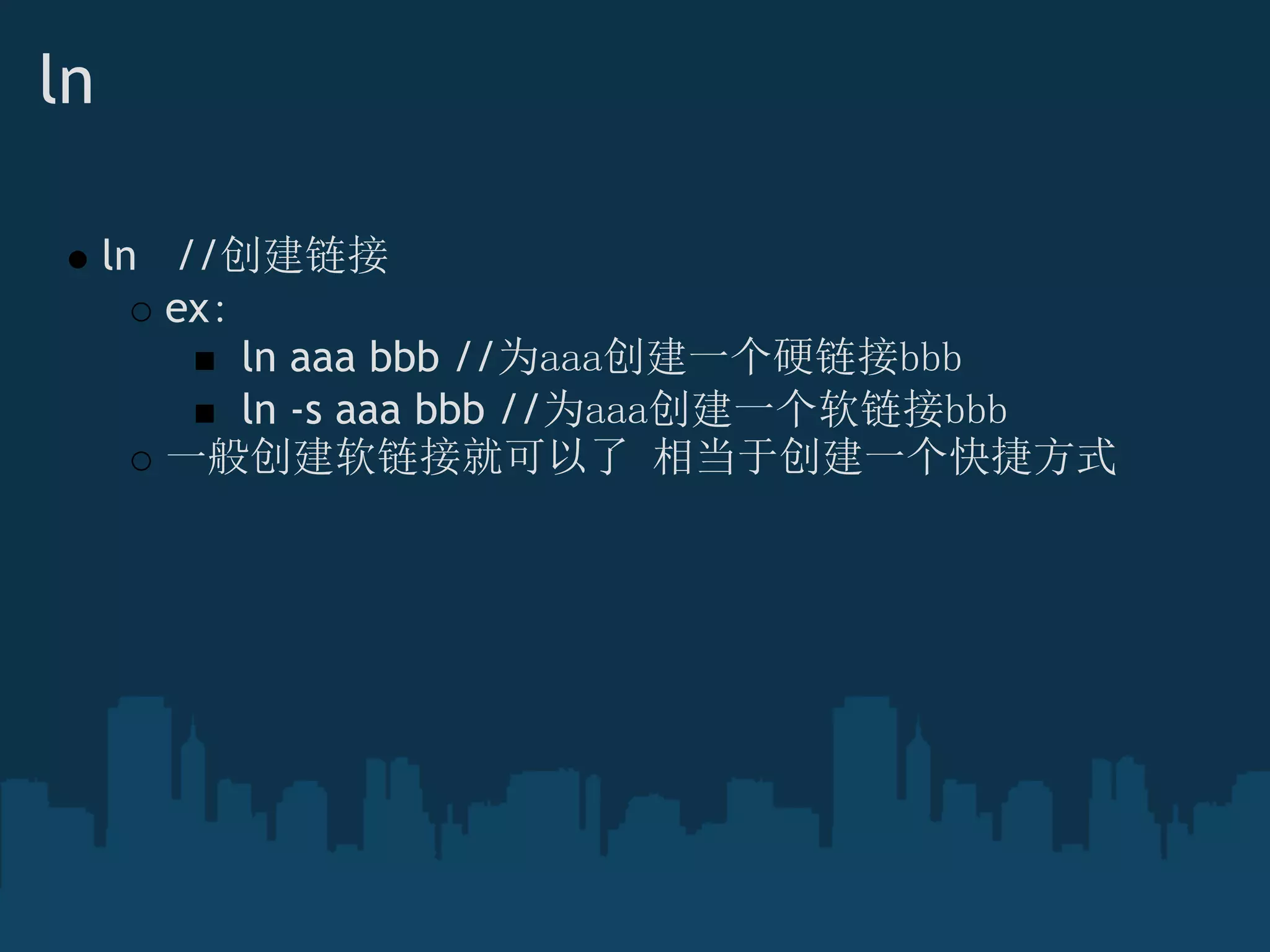 ln
ln   //创建链接
ex：
 ln aaa bbb //为aaa创建一个硬链接bbb
 ln -s aaa bbb //为aaa创建一个软链接bbb
一般创建软链接就可以了 相当于创建一个快捷方式
 