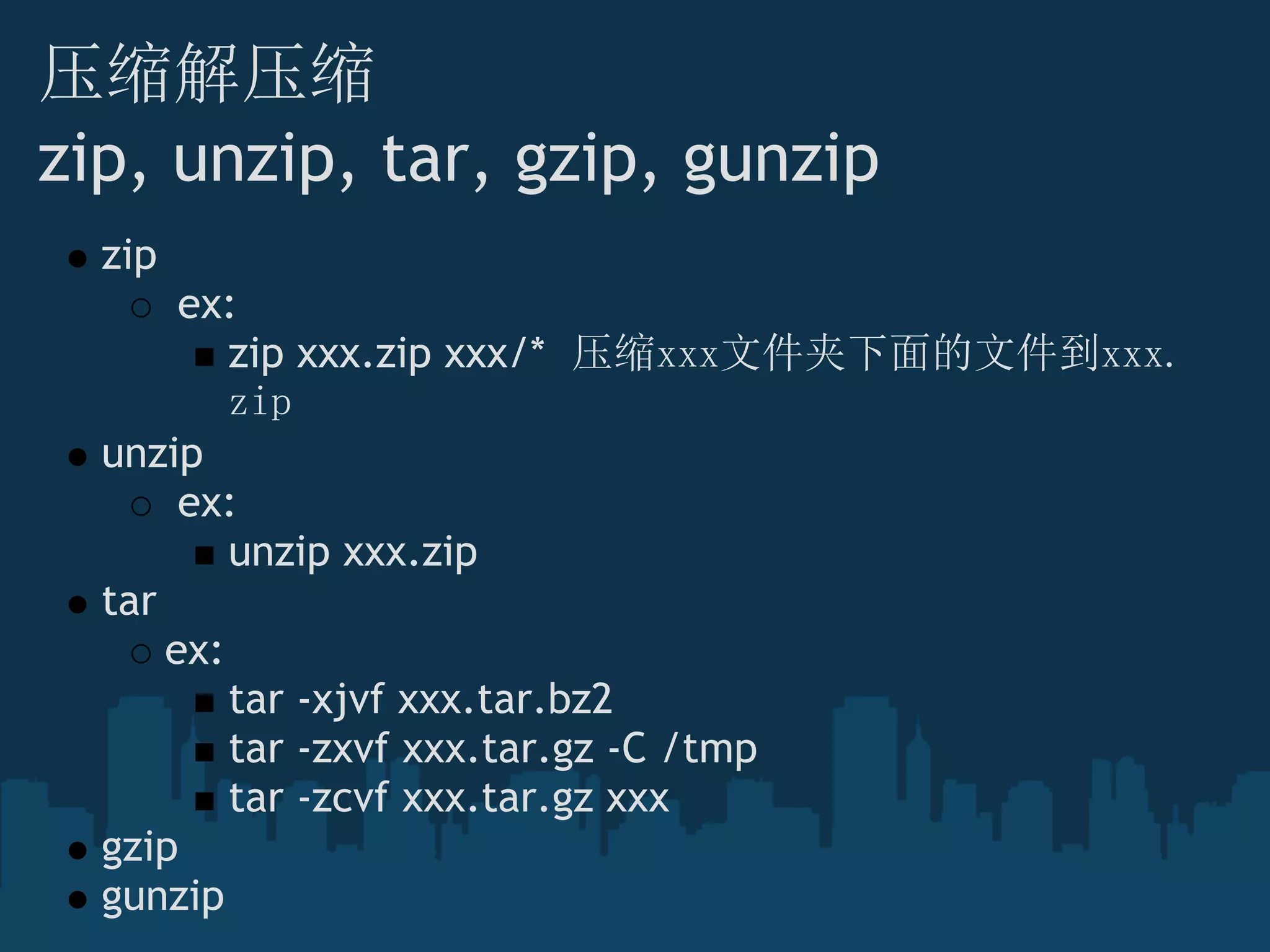 压缩解压缩
zip, unzip, tar, gzip, gunzip
zip
 ex:
zip xxx.zip xxx/*  压缩xxx文件夹下面的文件到xxx.
zip
unzip
 ex:
unzip xxx.zip
tar
ex:
tar -xjvf xxx.tar.bz2
tar -zxvf xxx.tar.gz -C /tmp
tar -zcvf xxx.tar.gz xxx
gzip
gunzip
 
