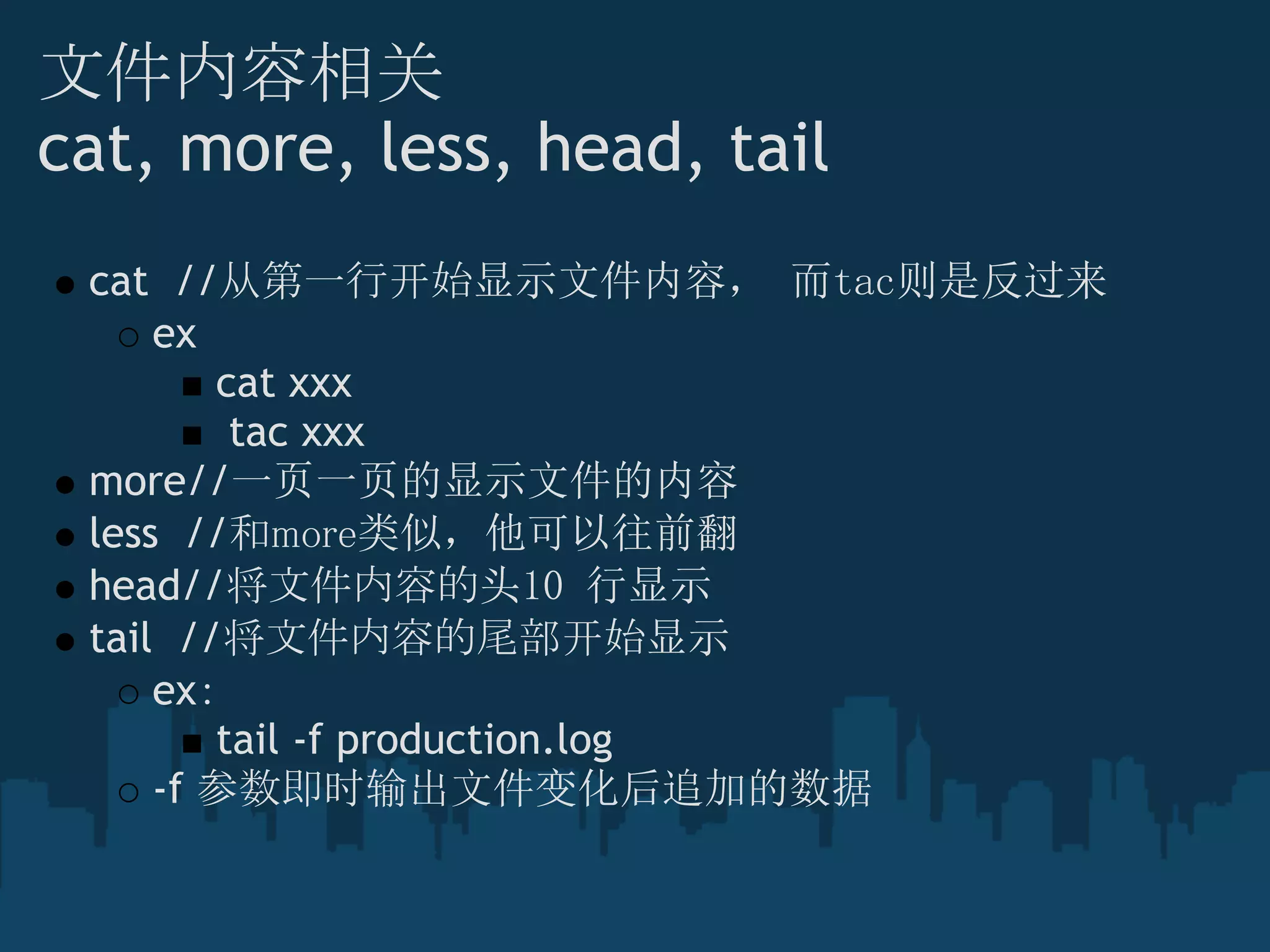 文件内容相关
cat, more, less, head, tail
cat  //从第一行开始显示文件内容， 而tac则是反过来
ex
cat xxx
 tac xxx
more//一页一页的显示文件的内容
less  //和more类似，他可以往前翻
head//将文件内容的头10 行显示
tail  //将文件内容的尾部开始显示
ex：
tail -f production.log
-f 参数即时输出文件变化后追加的数据
 
