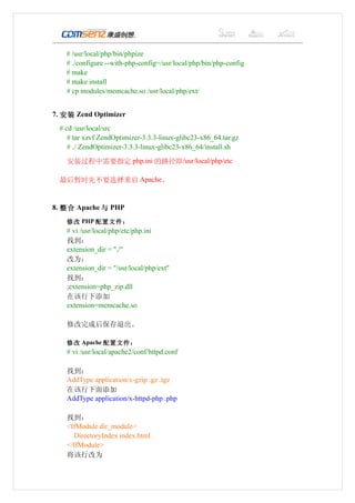 # /usr/local/php/bin/phpize
   # ./configure --with-php-config=/usr/local/php/bin/php-config
   # make
   # make install
   # cp modules/memcache.so /usr/local/php/ext/


7. 安装 Zend Optimizer
 # cd /usr/local/src
    # tar xzvf ZendOptimizer-3.3.3-linux-glibc23-x86_64.tar.gz
    # ./ ZendOptimizer-3.3.3-linux-glibc23-x86_64/install.sh

   安装过程中需要指定 php.ini 的路径即/usr/local/php/etc

 最后暂时先不要选择重启 Apache。


8. 整合 Apache 与 PHP
   修改 PHP 配置文件：
   # vi /usr/local/php/etc/php.ini
   找到：
   extension_dir = "./"
   改为：
   extension_dir = "/usr/local/php/ext"
   找到：
   ;extension=php_zip.dll
   在该行下添加
   extension=memcache.so

   修改完成后保存退出。

   修改 Apache 配置文件：
   # vi /usr/local/apache2/conf/httpd.conf

   找到：
   AddType application/x-gzip .gz .tgz
   在该行下面添加
   AddType application/x-httpd-php .php

   找到：
   <IfModule dir_module>
     DirectoryIndex index.html
   </IfModule>
   将该行改为
 