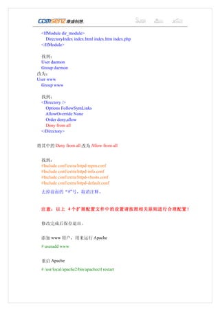 <IfModule dir_module>
    DirectoryIndex index.html index.htm index.php
  </IfModule>

  找到：
  User daemon
  Group daemon
改为：
User www
  Group www

  找到：
  <Directory />
    Options FollowSymLinks
    AllowOverride None
    Order deny,allow
    Deny from all
  </Directory>


将其中的 Deny from all 改为 Allow from all


  找到：
  #Include conf/extra/httpd-mpm.conf
  #Include conf/extra/httpd-info.conf
  #Include conf/extra/httpd-vhosts.conf
  #Include conf/extra/httpd-default.conf

  去掉前面的“#”号，取消注释。


  注意：以上 4 个扩展配置文件中的设置请按照相关原则进行合理配置！


  修改完成后保存退出。


  添加 www 用户，用来运行 Apache
  # useradd www


  重启 Apache
  # /usr/local/apache2/bin/apachectl restart
 