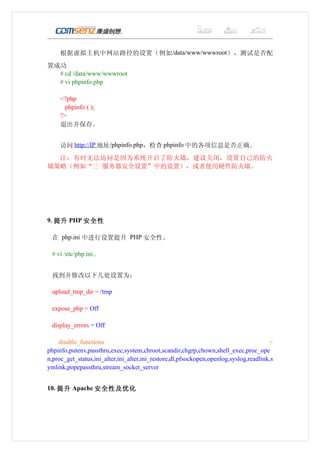 根据虚拟主机中网站路径的设置（例如 /data/www/wwwroot），测试是否配
置成功
  # cd /data/www/wwwroot
  # vi phpinfo.php

     <?php
       phpinfo ( );
     ?>
     退出并保存。


     访问 http://IP 地址/phpinfo.php，检查 phpinfo 中的各项信息是否正确。
  注：有时无法访问是因为系统开启了防火墙，建议关闭，设置自己的防火
墙策略（例如“三 服务器安全设置”中的设置），或者使用硬件防火墙。




9. 提升 PHP 安全性

 在 php.ini 中进行设置提升 PHP 安全性。

 # vi /etc/php.ini、


 找到并修改以下几处设置为：

 upload_tmp_dir = /tmp

 expose_php = Off

 display_errors = Off

    disable_functions                                                                  =
phpinfo,putenv,passthru,exec,system,chroot,scandir,chgrp,chown,shell_exec,proc_ope
n,proc_get_status,ini_alter,ini_alter,ini_restore,dl,pfsockopen,openlog,syslog,readlink,s
ymlink,popepassthru,stream_socket_server


10. 提升 Apache 安全性及优化
 