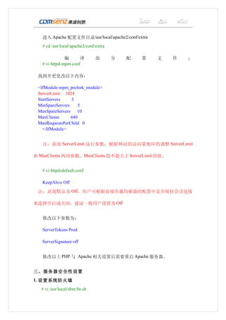 　　进入 Apache 配置文件目录/usr/local/apache2/conf/extra
　　# cd /usr/local/apache2/conf/extra

　      　       编      译          部     分   配   置   文   件   ：
　　 # vi httpd-mpm.conf

  找到并更更改以下内容：

  <IfModule mpm_prefork_module>
  ServerLimit 1024
  StartServers    5
  MinSpareServers     5
  MaxSpareServers    10
  MaxClients      640
  MaxRequestsPerChild 0
    </IfModule>


　　注：添加 ServerLimit 这行参数，根据网站的访问量相应的调整 ServerLimit

和 MaxClients 两项参数，MaxClients 值不能大于 ServerLimit 的值。


　　# vi httpd-default.conf

　　KeepAlive Off
  注：此处默认为 Off，用户可根据前端负载均衡器的配置中是否保持会话连接

来选择开启或关闭，建议一般用户设置为 Off


　　修改以下参数为：

　　ServerTokens Prod

    ServerSignature off


    修改以上 PHP 与 Apache 相关设置后需要重启 Apache 服务器。


三、服务器安全性设置
1. 设置系统防火墙
    # vi /usr/local/sbin/fw.sh
 
