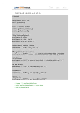 将以下脚本命令粘贴到 fw.sh 文件中。
#!/bin/bash

# Stop iptables service first
service iptables stop

# Load FTP Kernel modules
/sbin/modprobe ip_conntrack_ftp
/sbin/modprobe ip_nat_ftp

# Inital chains default policy
/sbin/iptables -F -t filter
/sbin/iptables -P INPUT DROP
/sbin/iptables -P OUTPUT ACCEPT

# Enable Native Network Transfer
/sbin/iptables -A INPUT -i lo -j ACCEPT

# Accept Established Connections
/sbin/iptables -A INPUT -m state --state ESTABLISHED,RELATED -j ACCEPT

# ICMP Control
/sbin/iptables -A INPUT -p icmp -m limit --limit 1/s --limit-burst 10 -j ACCEPT

# WWW Service
/sbin/iptables -A INPUT -p tcp --dport 80 -j ACCEPT

# FTP Service
/sbin/iptables -A INPUT -p tcp --dport 21 -j ACCEPT

# SSH Service
/sbin/iptables -A INPUT -p tcp --dport 22 -j ACCEPT

    # chmod 755 /usr/local/sbin/fw.sh
    # echo '/usr/local/sbin/fw.sh' >> /etc/rc.local
    # /usr/local/sbin/fw.sh
 