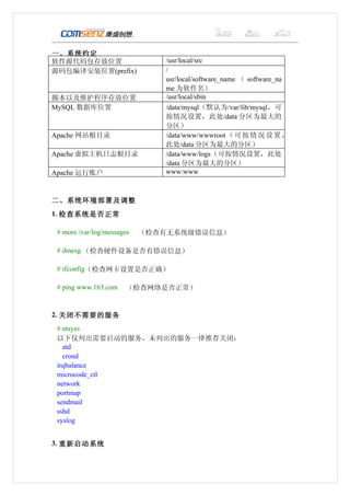 一、系统约定
软件源代码包存放位置                     /usr/local/src
源码包编译安装位置(prefix)              /
                               usr/local/software_name （ software_na
                               me 为软件名）
脚本以及维护程序存放位置                   /usr/local/sbin
MySQL 数据库位置                    /data/mysql（默认为/var/lib/mysql，可
                               按情况设置，此处/data 分区为最大的
                               分区）
Apache 网站根目录                   /data/www/wwwroot （ 可 按 情 况 设 置 ，
                               此处/data 分区为最大的分区）
Apache 虚拟主机日志根目录               /data/www/logs（可按情况设置，此处
                               /data 分区为最大的分区）
Apache 运行账户                    www:www



二、系统环境部署及调整
1. 检查系统是否正常

 # more /var/log/messages   （检查有无系统级错误信息）

 # dmesg （检查硬件设备是否有错误信息）

 # ifconfig（检查网卡设置是否正确）

 # ping www.163.com    （检查网络是否正常）


2. 关闭不需要的服务
 # ntsysv
 以下仅列出需要启动的服务，未列出的服务一律推荐关闭：
   atd
   crond
 irqbalance
 microcode_ctl
 network
 portmap
 sendmail
 sshd
 syslog


3. 重新启动系统
 