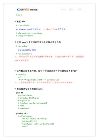 # init 6


4. 配置 vim
 # vi /root/.bashrc

 在 alias mv='mv -i' 下面添加一行：alias vi='vim' 保存退出。
 # echo 'syntax on' > /root/.vimrc
 # source /root/.bashrc


5. 使用 yum 对系统进行更新并且安装必要软件包
 # yum update –y

   安装 ntpd 以校正时间
 # yum install ntp –y
注：如果安装的不是最新的操作系统版本，在连接公网的条件下，建议使用
yum 对系统更新。




6. 定时校正服务器时钟，定时与中国国家授时中心授时服务器同步
 # crontab -e
   加入一行：
   1 */6 * * * ntpdate 210.72.145.44 > /dev/null 2>&1
注：以上为公网条件下；若在内网则需要自己搭建时间同步服务器。


7. 源码编译安装所需包 (Source)
 (1) GD2
    # cd /usr/local/src
    # tar xzvf gd-2.0.34.tar.gz
    # cd gd-2.0.34
    # ./configure --prefix=/usr/local/gd2
    # make
    # make install

 (2) LibXML2
    # cd /usr/local/src
        # tar zxvf libxml2-2.6.32.tar.gz
        # cd libxml2-2.6.32
        # ./configure --prefix=/usr/local/libxml2
        # make
 