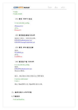 # make
 # make install


   （ 1）禁用 SSH V1 协议

   vi /etc/ssh/sshd_config：
   #Protocol 2,1
   改为：
   Protocol 2


   （ 2）禁用服务器端 GSSAPI
   找到以下两行，并将它们注释：
   GSSAPIAuthentication yes
   GSSAPICleanupCredentials yes


   （ 3）禁用 DNS 域名反解
   找到：
   #UseDNS yes
   改为：
   UseDNS no


   （ 4）禁用客户端 GSSAPI
   # vi /etc/ssh/ssh_config
   找到：
   GSSAPIAuthentication yes
   将这行注释掉。


   最后，确认修改正确后重新启动 SSH 服务
   # service sshd restart
   # ssh -v

   确认 OpenSSH 以及 OpenSSL 版本正确。




三、编译安装 L.A.M.P 环境

1. 下载软件
 # cd /usr/local/src
 