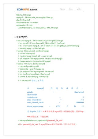 httpd-2.2.11.tar.gz
 mysql-5.1.34-linux-x86_64-icc-glibc23.tar.gz
 php-5.2.8.tar.bz2
 eaccelerator-0.9.5.3.tar.bz2
 memcache-2.2.3.tgz
    ZendOptimizer-3.3.3-linux-glibc23-x86_64.tar.gz



2. 安装 MySQL
 # tar xzvf mysql-5.1.34-rc-linux-x86_64-icc-glibc23.tar.gz
    # mv mysql-5.1.34-rc-linux-x86_64-icc-glibc23 /usr/local/
    # ln –s /usr/local/ mysql-5.1.34-rc-linux-x86_64-icc-glibc23 /usr/local/mysql
    # useradd mysql –s /sbin/nologin
 # chown -R mysql:root /usr/local/mysql/
    # cd /usr/local/mysql
    # ./scripts/mysql_install_db --user=mysql
    # cp ./support-files/mysql.server /etc/rc.d/init.d/mysqld
    # chown root:root /etc/rc.d/init.d/mysqld
 # chmod 755 /etc/rc.d/init.d/mysqld
    # chkconfig --add mysqld
    # chkconfig --level 3 mysqld on
    # cp ./support-files/my-huge.cnf /etc/my.cnf
    # mv /usr/local/mysql/data /data/mysql
    # chown -R mysql:mysql /data/mysql/
   # vi /etc/my.cnf 修改以下内容：


              在           [mysqld]            段       增     加   或     修       改     ：
              datadir                             =                       /data/mysql
              skip-innodb
              wait-timeout                                =                        5
              max_connections                               =                    512
              max_connect_errors                          =                 10000000
              thread_concurrency          =           CPU       个         数         ×2

              将 log-bin 注释（如果需要使用 mysql 的主从备份功能，需要 log-

              bin 参数打开，不能注释）
   # bin/mysqladmin -u root password 'password_for_root'
   (注：password_for_root 为 mysql 的 root 帐户的密码，用户自行设定)
 