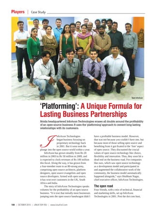 Players |          Case Study     ________________________________________________________________________________________________




                                                                                                                        Team InfoAxon



                           ‘Platforming’: A Unique Formula for
                           Lasting Business Partnerships
                           Noida headquartered InfoAxon Technologies erases all doubts around the profitability
                           of an open source business. It uses the ‘platforming’ approach to cement long lasting
                           relationships with its customers.




                               I
                                             nfoAxon Technologies                 have a profitable business model. However,
                                             began business focusing on           that was not because you couldn’t have one, but
                                             proprietary technology back          because most of those selling open source and
                                             in 2001. But it soon took the        benefiting from it got fixated to the ‘free’ aspect
                           plunge into the open source world within a year.       of open source. They discounted the crucial
                               InfoAxon has grown steadily from Rs 20             values of open source technology like choice,
                           million in 2003 to Rs 50 million in 2009, and          flexibility and innovation. Thus, they soon hit a
                           is expected to clock revenues of Rs 100 million        dead end on the business road. For companies
                           this fiscal. Along the way, it has grown from          like ours, which saw open source technology
                           a four-member team to an 80-strong army,               as a development model and participated in
                           comprising open source architects, platform            and augmented the collaborative work of the
                           designers, open source evangelists and open            community, the business model automatically
                           source developers. Armed with open source,             happened alongside,” says Shubham Nagar,
                           it has won over customers in the UK, South             chief executive officer, InfoAxon Technologies.
                           Africa and India.
                               The story of InfoAxon Technologies speaks          The open road
                           volumes for the profitability of an open source        Four friends, with a mix of technical, financial
                           business. “It is true that initially most businesses   and marketing skills, set up InfoAxon
                           jumping onto the open source bandwagon didn’t          Technologies in 2001. Post the dot com bust,


100 | october 2010 | LINUX For YoU | www.LinuxForU.com
 