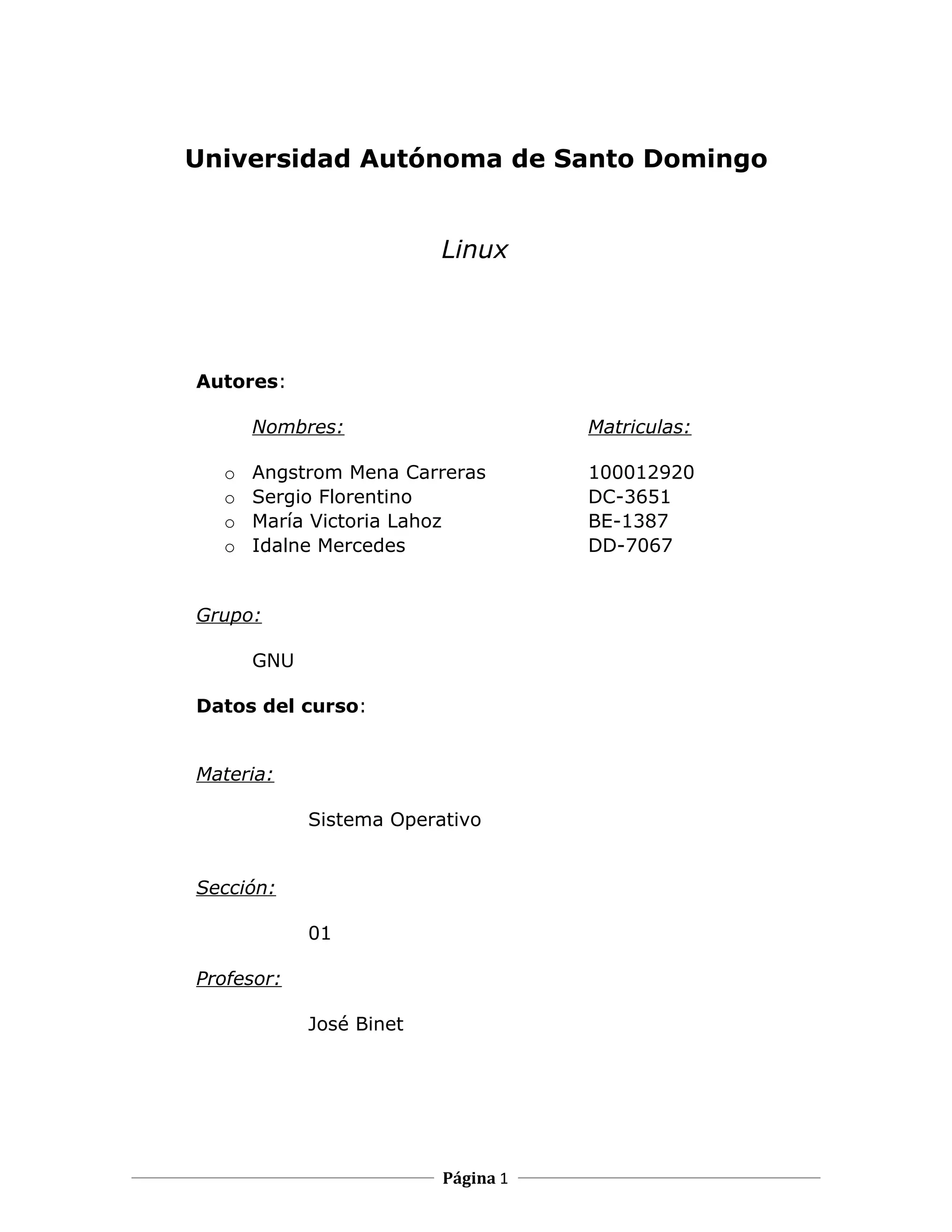 Universidad Autónoma de Santo Domingo


                         Linux




Autores:

      Nombres:                      Matriculas:

  o   Angstrom Mena Carreras        100012920
  o   Sergio Florentino             DC-3651
  o   María Victoria Lahoz          BE-1387
  o   Idalne Mercedes               DD-7067


Grupo:

      GNU

Datos del curso:


Materia:

            Sistema Operativo


Sección:

            01

Profesor:

            José Binet




                         Página 1
 