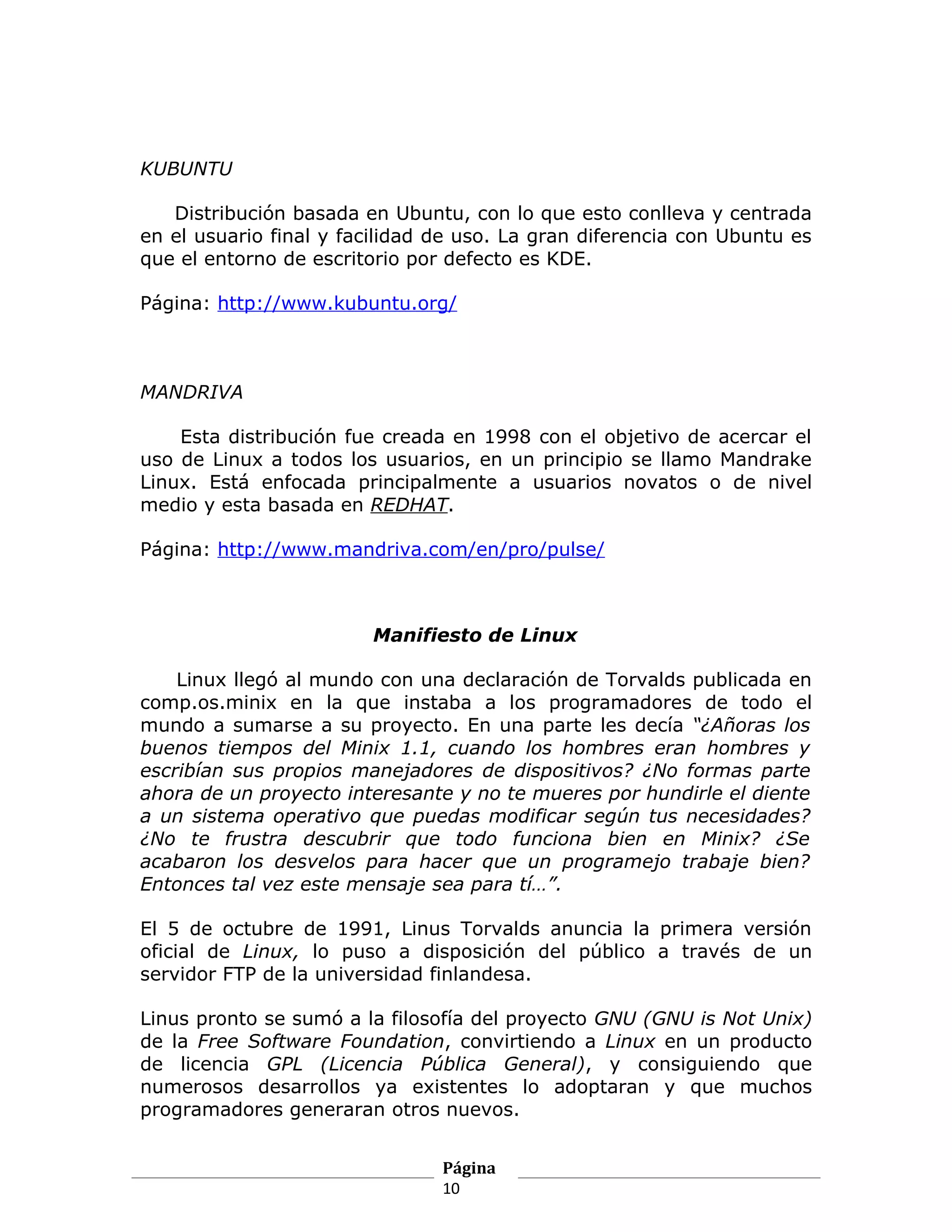 KUBUNTU

   Distribución basada en Ubuntu, con lo que esto conlleva y centrada
en el usuario final y facilidad de uso. La gran diferencia con Ubuntu es
que el entorno de escritorio por defecto es KDE.

Página: http://www.kubuntu.org/



MANDRIVA

    Esta distribución fue creada en 1998 con el objetivo de acercar el
uso de Linux a todos los usuarios, en un principio se llamo Mandrake
Linux. Está enfocada principalmente a usuarios novatos o de nivel
medio y esta basada en REDHAT.

Página: http://www.mandriva.com/en/pro/pulse/



                        Manifiesto de Linux

    Linux llegó al mundo con una declaración de Torvalds publicada en
comp.os.minix en la que instaba a los programadores de todo el
mundo a sumarse a su proyecto. En una parte les decía “¿Añoras los
buenos tiempos del Minix 1.1, cuando los hombres eran hombres y
escribían sus propios manejadores de dispositivos? ¿No formas parte
ahora de un proyecto interesante y no te mueres por hundirle el diente
a un sistema operativo que puedas modificar según tus necesidades?
¿No te frustra descubrir que todo funciona bien en Minix? ¿Se
acabaron los desvelos para hacer que un programejo trabaje bien?
Entonces tal vez este mensaje sea para tí…”.

El 5 de octubre de 1991, Linus Torvalds anuncia la primera versión
oficial de Linux, lo puso a disposición del público a través de un
servidor FTP de la universidad finlandesa.

Linus pronto se sumó a la filosofía del proyecto GNU (GNU is Not Unix)
de la Free Software Foundation, convirtiendo a Linux en un producto
de licencia GPL (Licencia Pública General), y consiguiendo que
numerosos desarrollos ya existentes lo adoptaran y que muchos
programadores generaran otros nuevos.


                                Página
                                10
 