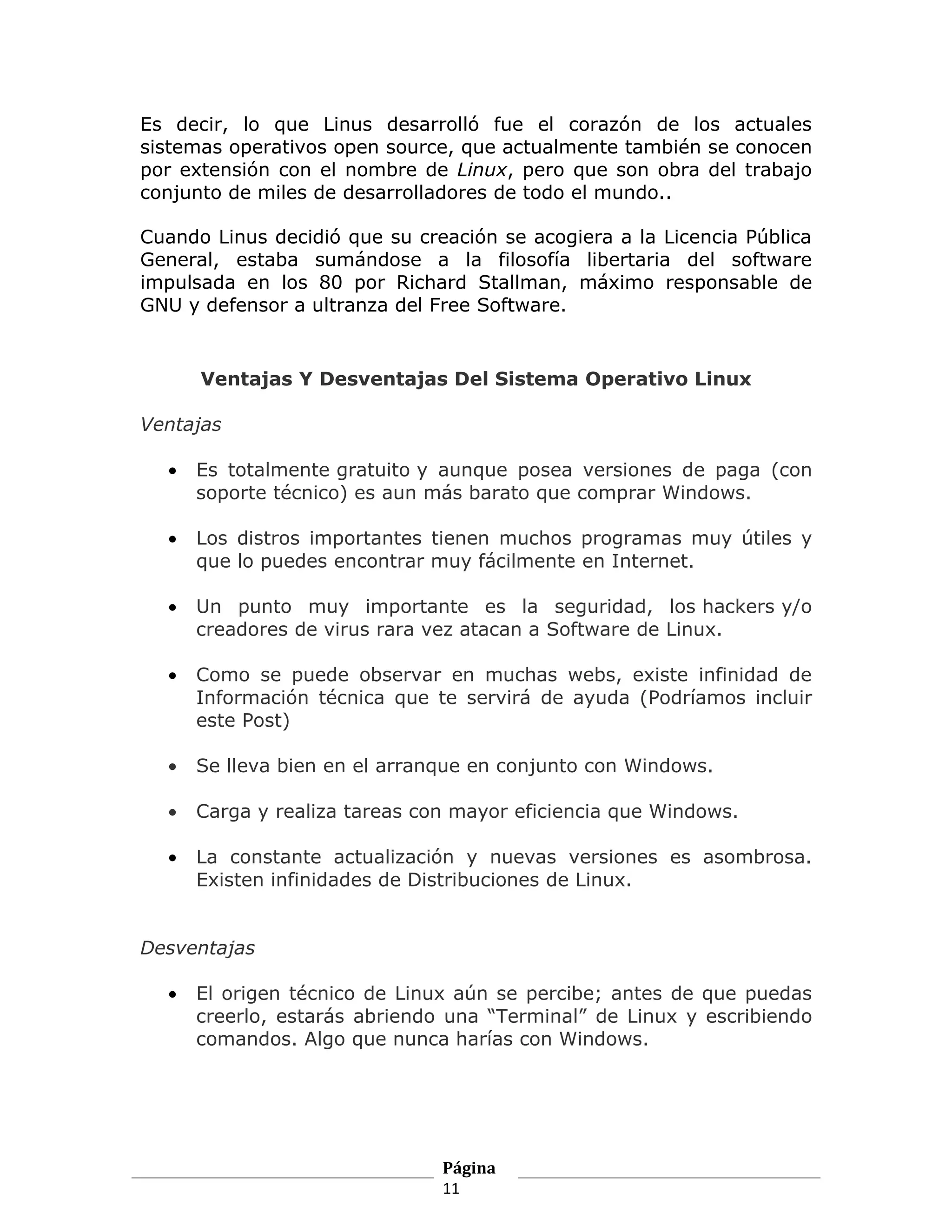 Es decir, lo que Linus desarrolló fue el corazón de los actuales
sistemas operativos open source, que actualmente también se conocen
por extensión con el nombre de Linux, pero que son obra del trabajo
conjunto de miles de desarrolladores de todo el mundo..

Cuando Linus decidió que su creación se acogiera a la Licencia Pública
General, estaba sumándose a la filosofía libertaria del software
impulsada en los 80 por Richard Stallman, máximo responsable de
GNU y defensor a ultranza del Free Software.


      Ventajas Y Desventajas Del Sistema Operativo Linux

Ventajas

  •   Es totalmente gratuito y aunque posea versiones de paga (con
      soporte técnico) es aun más barato que comprar Windows.

  •   Los distros importantes tienen muchos programas muy útiles y
      que lo puedes encontrar muy fácilmente en Internet.

  •   Un punto muy importante es la seguridad, los hackers y/o
      creadores de virus rara vez atacan a Software de Linux.

  •   Como se puede observar en muchas webs, existe infinidad de
      Información técnica que te servirá de ayuda (Podríamos incluir
      este Post)

  •   Se lleva bien en el arranque en conjunto con Windows.

  •   Carga y realiza tareas con mayor eficiencia que Windows.

  •   La constante actualización y nuevas versiones es asombrosa.
      Existen infinidades de Distribuciones de Linux.


Desventajas

  •   El origen técnico de Linux aún se percibe; antes de que puedas
      creerlo, estarás abriendo una “Terminal” de Linux y escribiendo
      comandos. Algo que nunca harías con Windows.




                               Página
                               11
 