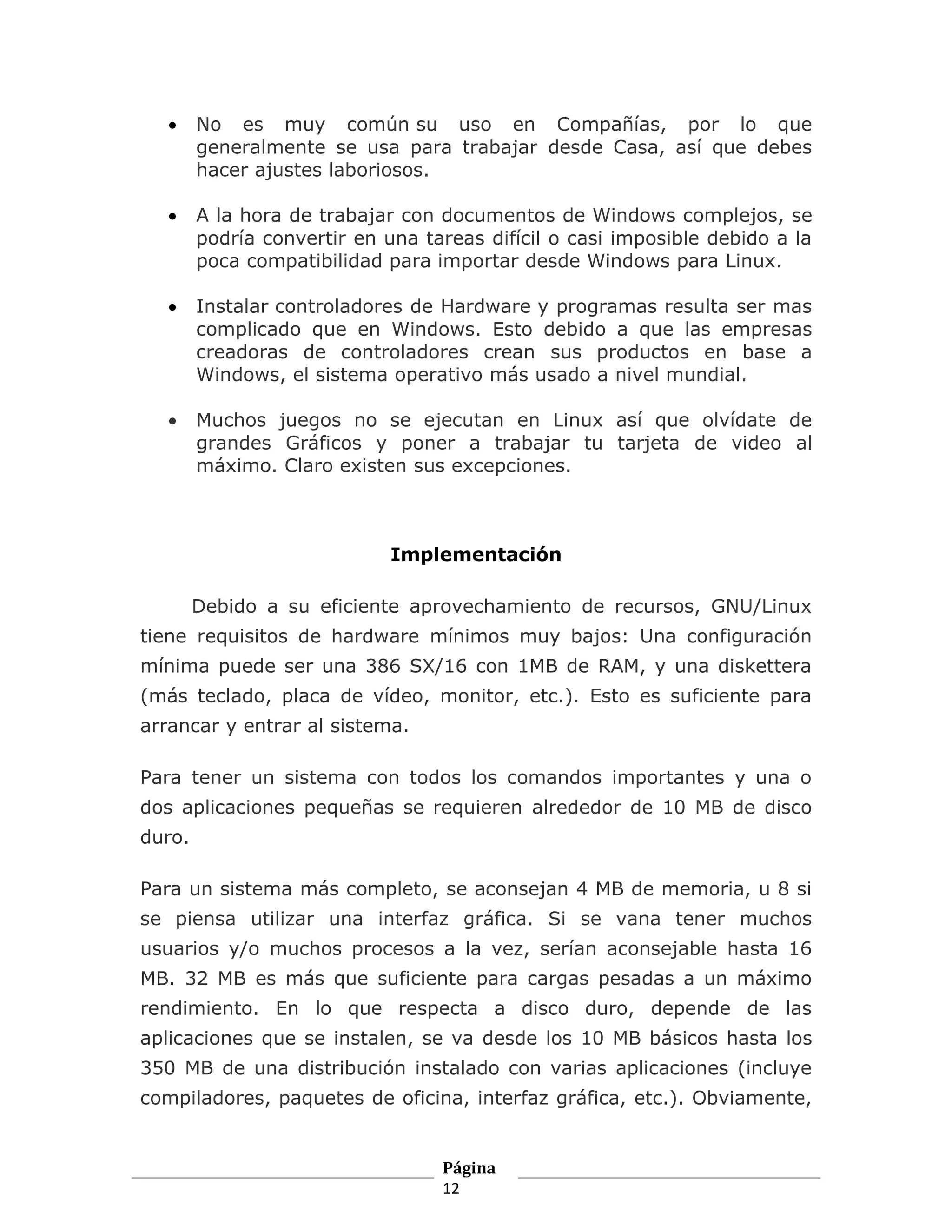•    No es muy común su uso en Compañías, por lo que
        generalmente se usa para trabajar desde Casa, así que debes
        hacer ajustes laboriosos.

   •    A la hora de trabajar con documentos de Windows complejos, se
        podría convertir en una tareas difícil o casi imposible debido a la
        poca compatibilidad para importar desde Windows para Linux.

   •    Instalar controladores de Hardware y programas resulta ser mas
        complicado que en Windows. Esto debido a que las empresas
        creadoras de controladores crean sus productos en base a
        Windows, el sistema operativo más usado a nivel mundial.

   •    Muchos juegos no se ejecutan en Linux así que olvídate de
        grandes Gráficos y poner a trabajar tu tarjeta de video al
        máximo. Claro existen sus excepciones.



                             Implementación

        Debido a su eficiente aprovechamiento de recursos, GNU/Linux
tiene requisitos de hardware mínimos muy bajos: Una configuración
mínima puede ser una 386 SX/16 con 1MB de RAM, y una diskettera
(más teclado, placa de vídeo, monitor, etc.). Esto es suficiente para
arrancar y entrar al sistema.

Para tener un sistema con todos los comandos importantes y una o
dos aplicaciones pequeñas se requieren alrededor de 10 MB de disco
duro.

Para un sistema más completo, se aconsejan 4 MB de memoria, u 8 si
se piensa utilizar una interfaz gráfica. Si se vana tener muchos
usuarios y/o muchos procesos a la vez, serían aconsejable hasta 16
MB. 32 MB es más que suficiente para cargas pesadas a un máximo
rendimiento. En lo que respecta a disco duro, depende de las
aplicaciones que se instalen, se va desde los 10 MB básicos hasta los
350 MB de una distribución instalado con varias aplicaciones (incluye
compiladores, paquetes de oficina, interfaz gráfica, etc.). Obviamente,


                                  Página
                                  12
 