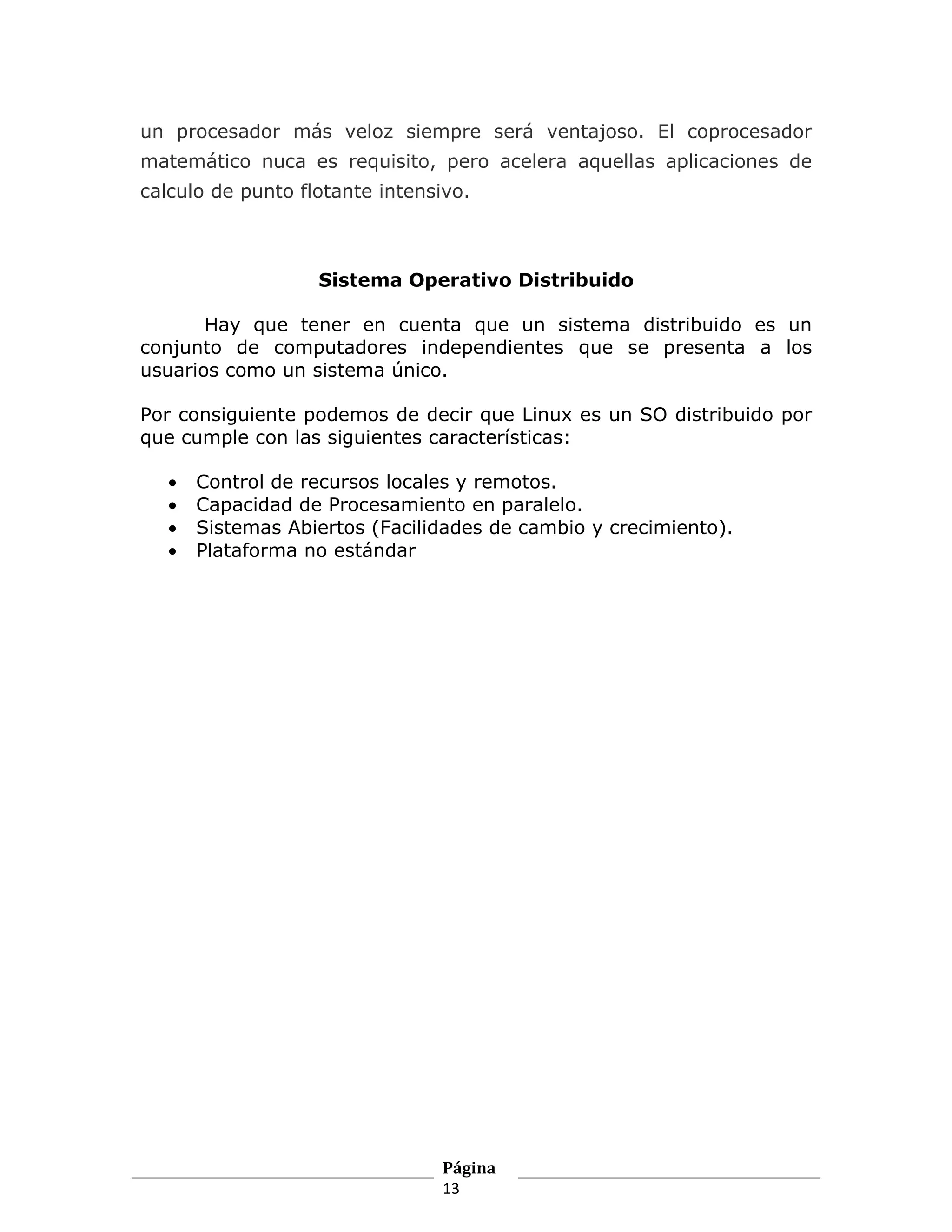 un procesador más veloz siempre será ventajoso. El coprocesador
matemático nuca es requisito, pero acelera aquellas aplicaciones de
calculo de punto flotante intensivo.



                   Sistema Operativo Distribuido

       Hay que tener en cuenta que un sistema distribuido es un
conjunto de computadores independientes que se presenta a los
usuarios como un sistema único.

Por consiguiente podemos de decir que Linux es un SO distribuido por
que cumple con las siguientes características:

   •   Control de recursos locales y remotos.
   •   Capacidad de Procesamiento en paralelo.
   •   Sistemas Abiertos (Facilidades de cambio y crecimiento).
   •   Plataforma no estándar




                                Página
                                13
 