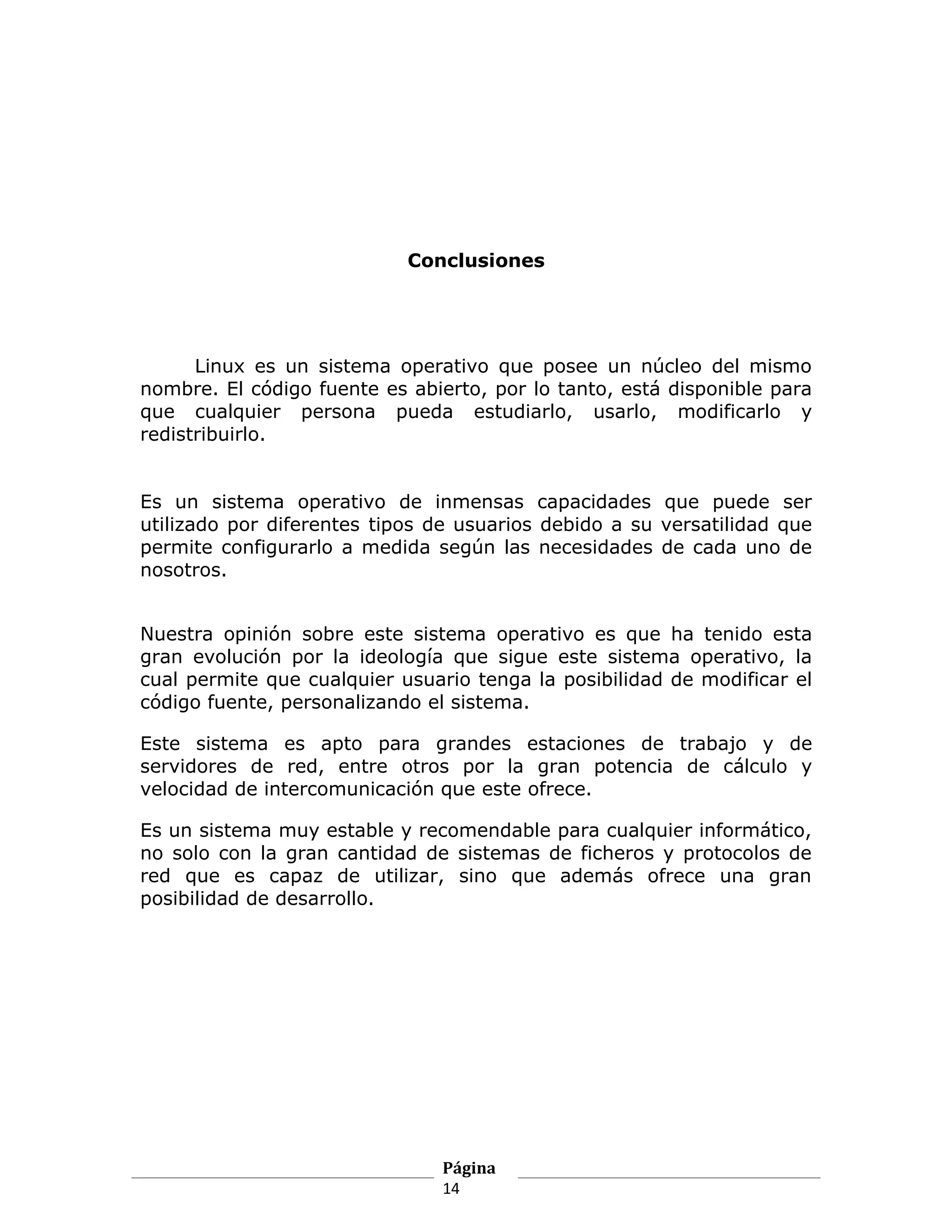 Conclusiones




      Linux es un sistema operativo que posee un núcleo del mismo
nombre. El código fuente es abierto, por lo tanto, está disponible para
que cualquier persona pueda estudiarlo, usarlo, modificarlo y
redistribuirlo.


Es un sistema operativo de inmensas capacidades que puede ser
utilizado por diferentes tipos de usuarios debido a su versatilidad que
permite configurarlo a medida según las necesidades de cada uno de
nosotros.


Nuestra opinión sobre este sistema operativo es que ha tenido esta
gran evolución por la ideología que sigue este sistema operativo, la
cual permite que cualquier usuario tenga la posibilidad de modificar el
código fuente, personalizando el sistema.

Este sistema es apto para grandes estaciones de trabajo y de
servidores de red, entre otros por la gran potencia de cálculo y
velocidad de intercomunicación que este ofrece.

Es un sistema muy estable y recomendable para cualquier informático,
no solo con la gran cantidad de sistemas de ficheros y protocolos de
red que es capaz de utilizar, sino que además ofrece una gran
posibilidad de desarrollo.




                               Página
                               14
 