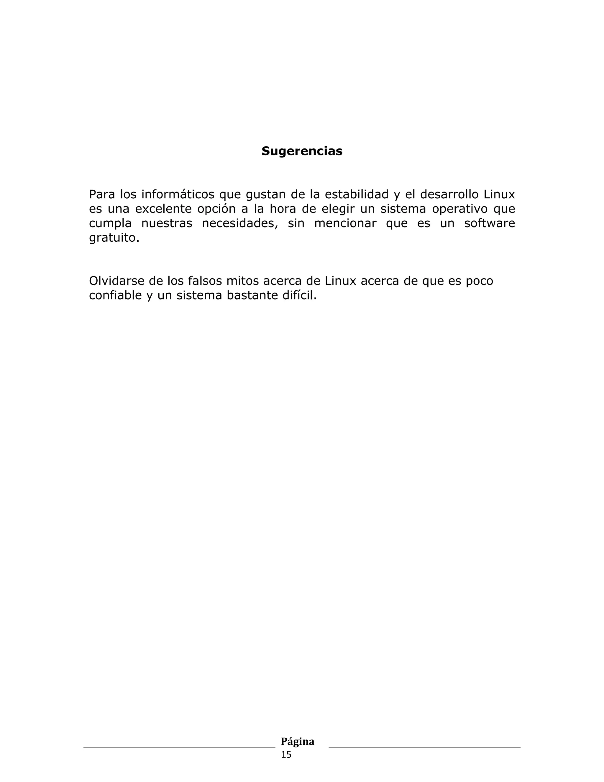 Sugerencias


Para los informáticos que gustan de la estabilidad y el desarrollo Linux
es una excelente opción a la hora de elegir un sistema operativo que
cumpla nuestras necesidades, sin mencionar que es un software
gratuito.


Olvidarse de los falsos mitos acerca de Linux acerca de que es poco
confiable y un sistema bastante difícil.




                                Página
                                15
 