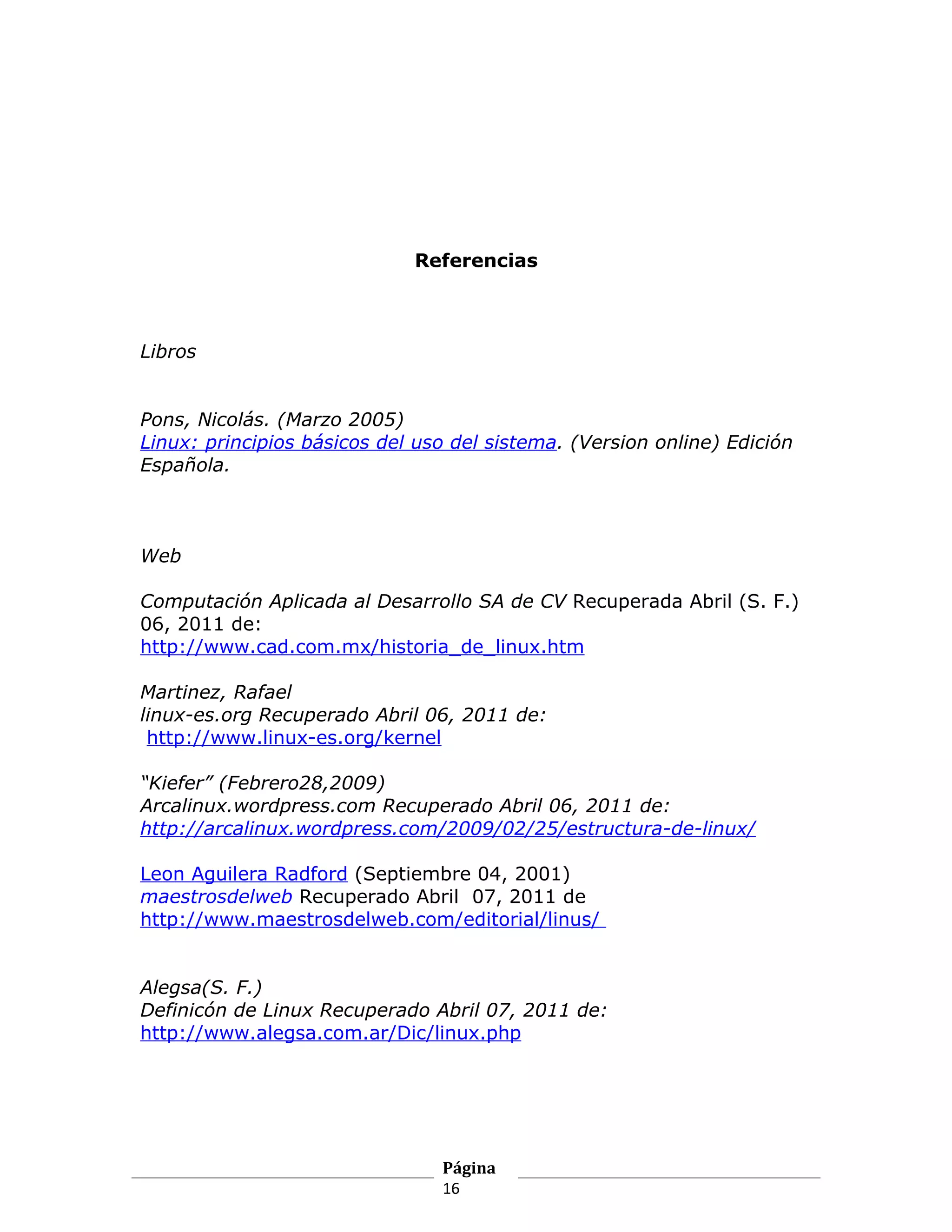 Referencias



Libros


Pons, Nicolás. (Marzo 2005)
Linux: principios básicos del uso del sistema. (Version online) Edición
Española.



Web

Computación Aplicada al Desarrollo SA de CV Recuperada Abril (S. F.)
06, 2011 de:
http://www.cad.com.mx/historia_de_linux.htm

Martinez, Rafael
linux-es.org Recuperado Abril 06, 2011 de:
 http://www.linux-es.org/kernel

“Kiefer” (Febrero28,2009)
Arcalinux.wordpress.com Recuperado Abril 06, 2011 de:
http://arcalinux.wordpress.com/2009/02/25/estructura-de-linux/

Leon Aguilera Radford (Septiembre 04, 2001)
maestrosdelweb Recuperado Abril 07, 2011 de
http://www.maestrosdelweb.com/editorial/linus/


Alegsa(S. F.)
Definicón de Linux Recuperado Abril 07, 2011 de:
http://www.alegsa.com.ar/Dic/linux.php




                                Página
                                16
 