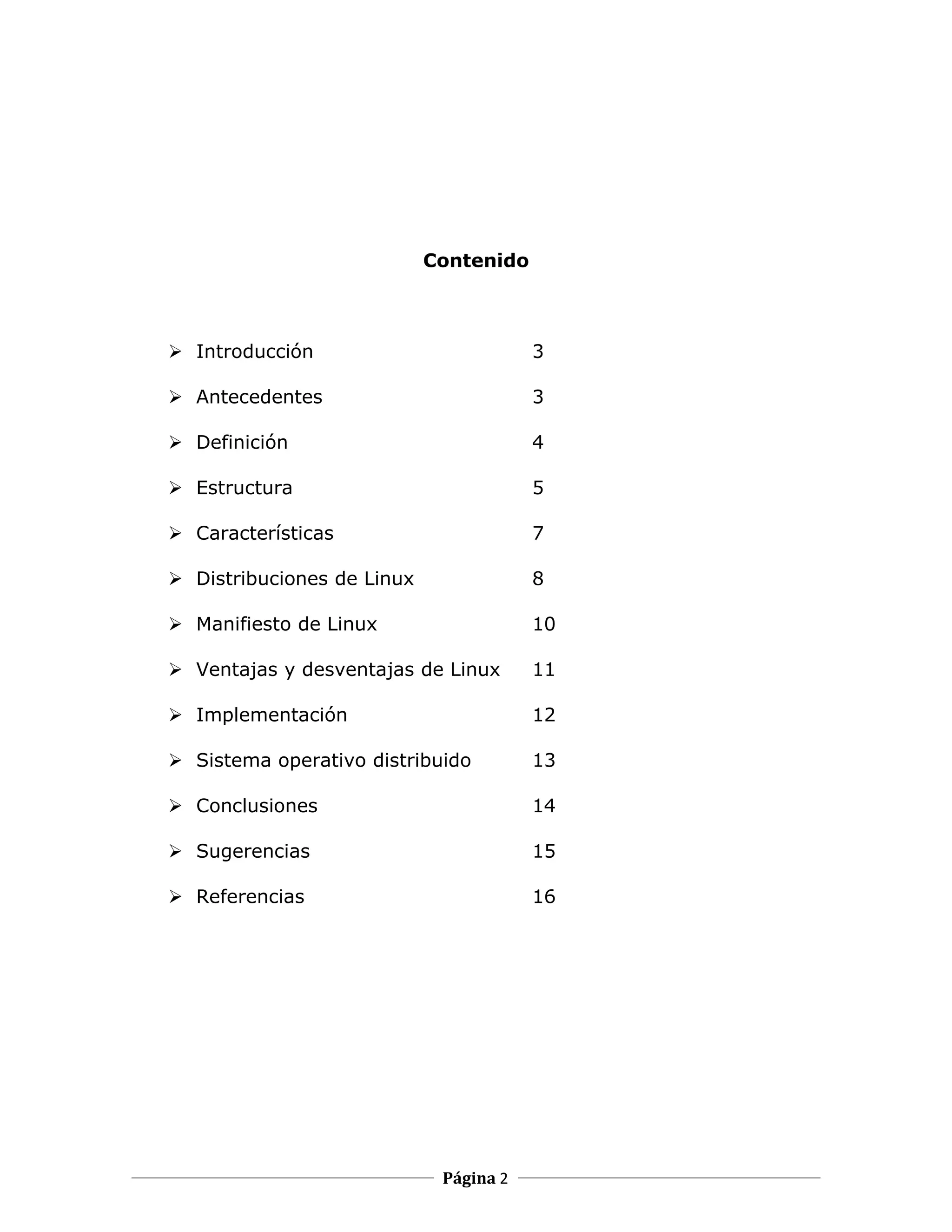 Contenido



 Introducción                          3

 Antecedentes                          3

 Definición                            4

 Estructura                            5

 Características                       7

 Distribuciones de Linux               8

 Manifiesto de Linux                   10

 Ventajas y desventajas de Linux       11

 Implementación                        12

 Sistema operativo distribuido         13

 Conclusiones                          14

 Sugerencias                           15

 Referencias                           16




                             Página 2
 