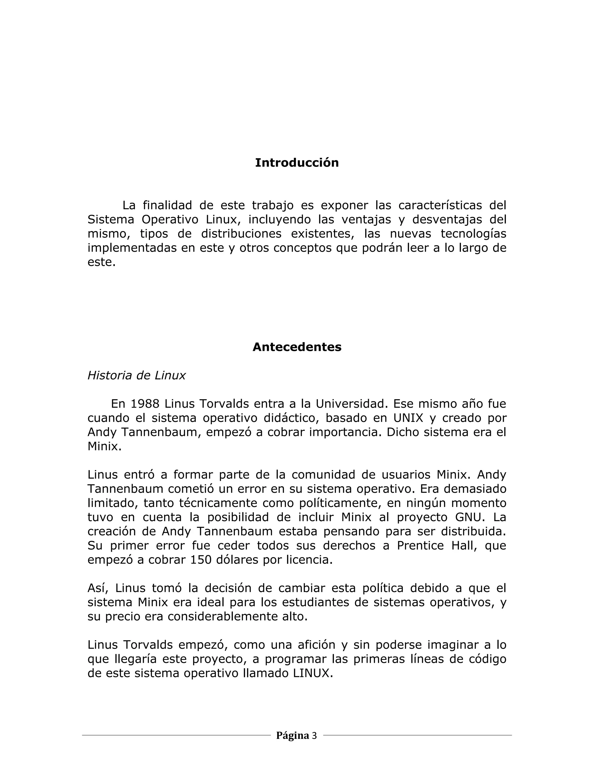 Introducción


      La finalidad de este trabajo es exponer las características del
Sistema Operativo Linux, incluyendo las ventajas y desventajas del
mismo, tipos de distribuciones existentes, las nuevas tecnologías
implementadas en este y otros conceptos que podrán leer a lo largo de
este.




                           Antecedentes

Historia de Linux

    En 1988 Linus Torvalds entra a la Universidad. Ese mismo año fue
cuando el sistema operativo didáctico, basado en UNIX y creado por
Andy Tannenbaum, empezó a cobrar importancia. Dicho sistema era el
Minix.

Linus entró a formar parte de la comunidad de usuarios Minix. Andy
Tannenbaum cometió un error en su sistema operativo. Era demasiado
limitado, tanto técnicamente como políticamente, en ningún momento
tuvo en cuenta la posibilidad de incluir Minix al proyecto GNU. La
creación de Andy Tannenbaum estaba pensando para ser distribuida.
Su primer error fue ceder todos sus derechos a Prentice Hall, que
empezó a cobrar 150 dólares por licencia.

Así, Linus tomó la decisión de cambiar esta política debido a que el
sistema Minix era ideal para los estudiantes de sistemas operativos, y
su precio era considerablemente alto.

Linus Torvalds empezó, como una afición y sin poderse imaginar a lo
que llegaría este proyecto, a programar las primeras líneas de código
de este sistema operativo llamado LINUX.




                               Página 3
 