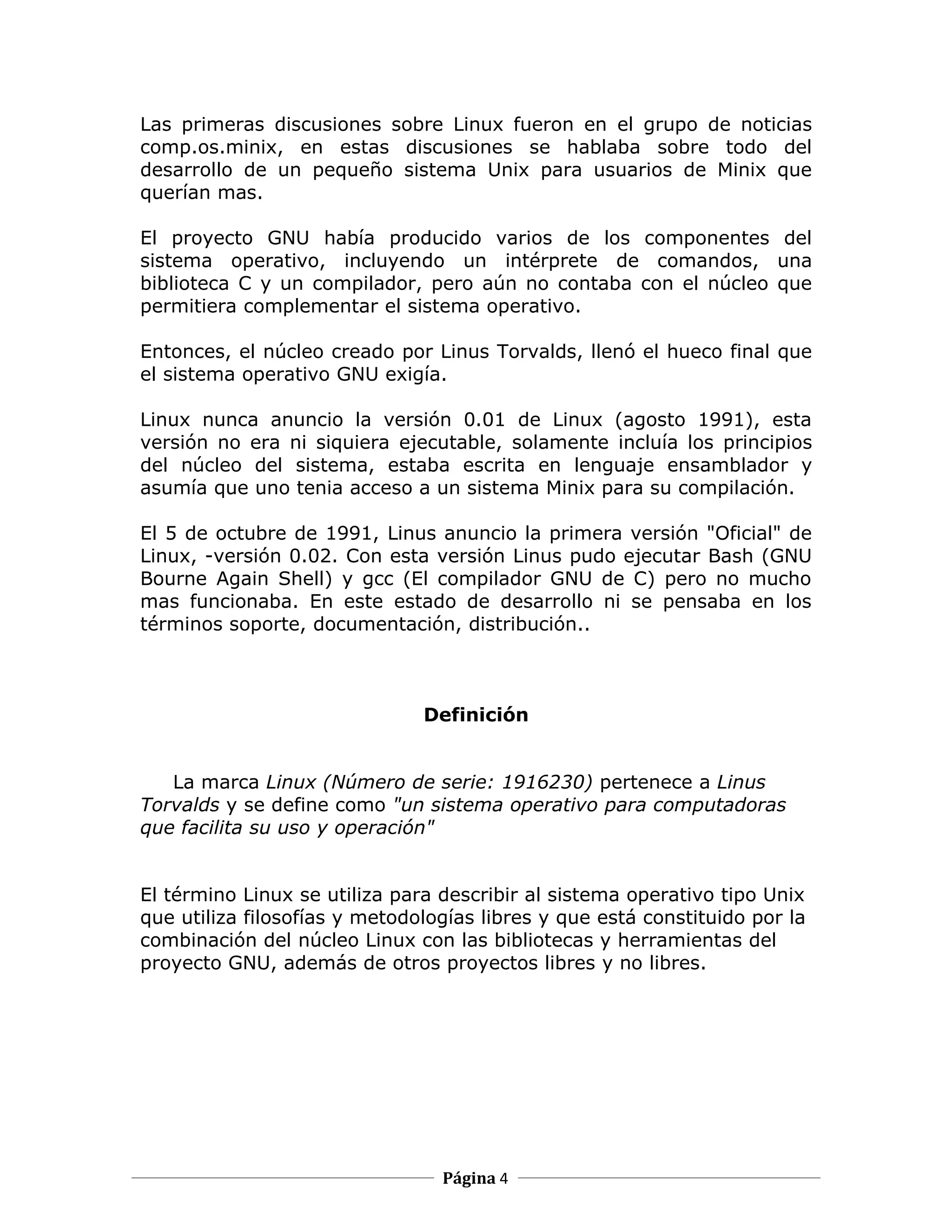 Las primeras discusiones sobre Linux fueron en el grupo de noticias
comp.os.minix, en estas discusiones se hablaba sobre todo del
desarrollo de un pequeño sistema Unix para usuarios de Minix que
querían mas.

El proyecto GNU había producido varios de los componentes del
sistema operativo, incluyendo un intérprete de comandos, una
biblioteca C y un compilador, pero aún no contaba con el núcleo que
permitiera complementar el sistema operativo.

Entonces, el núcleo creado por Linus Torvalds, llenó el hueco final que
el sistema operativo GNU exigía.

Linux nunca anuncio la versión 0.01 de Linux (agosto 1991), esta
versión no era ni siquiera ejecutable, solamente incluía los principios
del núcleo del sistema, estaba escrita en lenguaje ensamblador y
asumía que uno tenia acceso a un sistema Minix para su compilación.

El 5 de octubre de 1991, Linus anuncio la primera versión "Oficial" de
Linux, -versión 0.02. Con esta versión Linus pudo ejecutar Bash (GNU
Bourne Again Shell) y gcc (El compilador GNU de C) pero no mucho
mas funcionaba. En este estado de desarrollo ni se pensaba en los
términos soporte, documentación, distribución..



                               Definición


   La marca Linux (Número de serie: 1916230) pertenece a Linus
Torvalds y se define como "un sistema operativo para computadoras
que facilita su uso y operación"


El término Linux se utiliza para describir al sistema operativo tipo Unix
que utiliza filosofías y metodologías libres y que está constituido por la
combinación del núcleo Linux con las bibliotecas y herramientas del
proyecto GNU, además de otros proyectos libres y no libres.




                                 Página 4
 