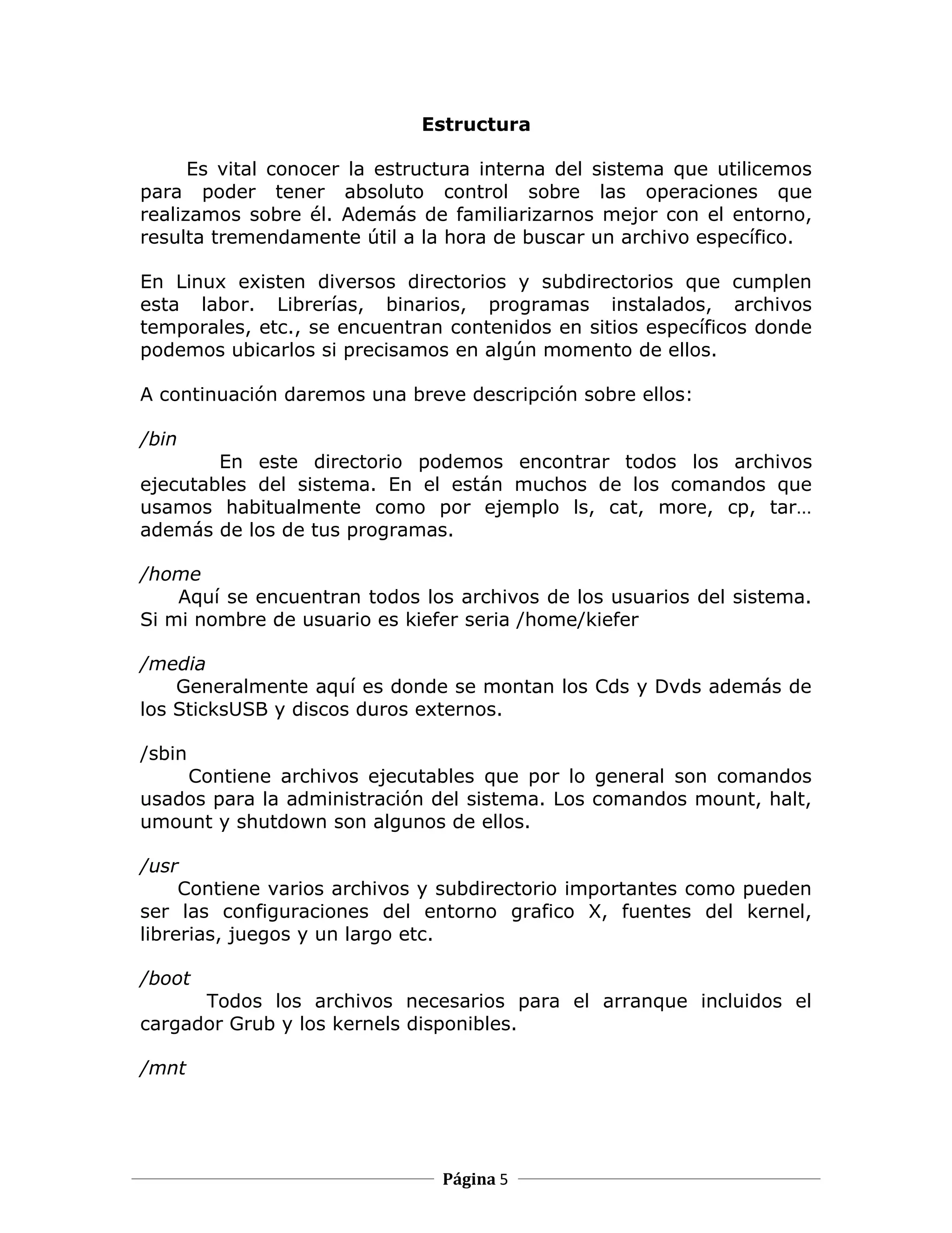 Estructura

      Es vital conocer la estructura interna del sistema que utilicemos
para poder tener absoluto control sobre las operaciones que
realizamos sobre él. Además de familiarizarnos mejor con el entorno,
resulta tremendamente útil a la hora de buscar un archivo específico.

En Linux existen diversos directorios y subdirectorios que cumplen
esta labor. Librerías, binarios, programas instalados, archivos
temporales, etc., se encuentran contenidos en sitios específicos donde
podemos ubicarlos si precisamos en algún momento de ellos.

A continuación daremos una breve descripción sobre ellos:

/bin
        En este directorio podemos encontrar todos los archivos
ejecutables del sistema. En el están muchos de los comandos que
usamos habitualmente como por ejemplo ls, cat, more, cp, tar…
además de los de tus programas.

/home
    Aquí se encuentran todos los archivos de los usuarios del sistema.
Si mi nombre de usuario es kiefer seria /home/kiefer

/media
    Generalmente aquí es donde se montan los Cds y Dvds además de
los SticksUSB y discos duros externos.

/sbin
    Contiene archivos ejecutables que por lo general son comandos
usados para la administración del sistema. Los comandos mount, halt,
umount y shutdown son algunos de ellos.

/usr
     Contiene varios archivos y subdirectorio importantes como pueden
ser las configuraciones del entorno grafico X, fuentes del kernel,
librerias, juegos y un largo etc.

/boot
      Todos los archivos necesarios para el arranque incluidos el
cargador Grub y los kernels disponibles.

/mnt




                               Página 5
 