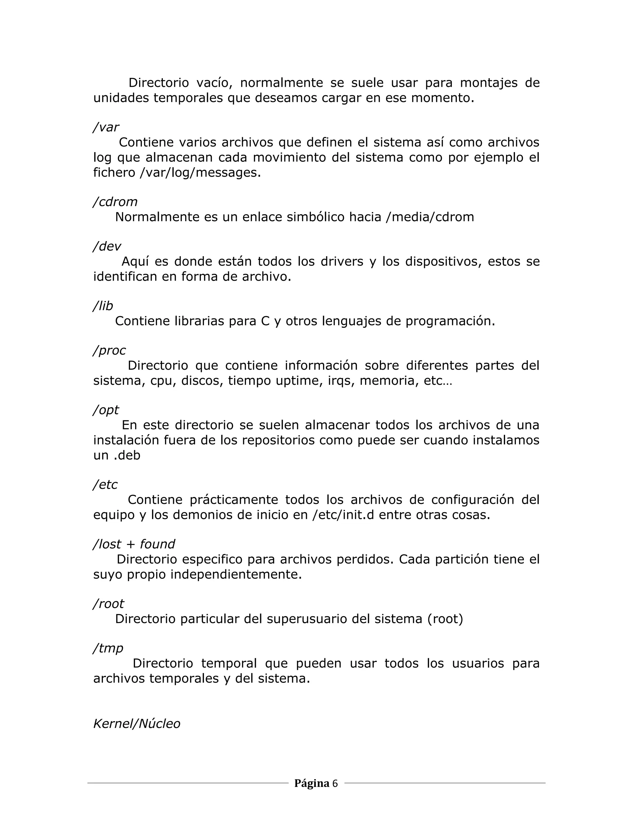 Directorio vacío, normalmente se suele usar para montajes de
unidades temporales que deseamos cargar en ese momento.

/var
    Contiene varios archivos que definen el sistema así como archivos
log que almacenan cada movimiento del sistema como por ejemplo el
fichero /var/log/messages.

/cdrom
   Normalmente es un enlace simbólico hacia /media/cdrom

/dev
    Aquí es donde están todos los drivers y los dispositivos, estos se
identifican en forma de archivo.

/lib
       Contiene librarias para C y otros lenguajes de programación.

/proc
     Directorio que contiene información sobre diferentes partes del
sistema, cpu, discos, tiempo uptime, irqs, memoria, etc…

/opt
     En este directorio se suelen almacenar todos los archivos de una
instalación fuera de los repositorios como puede ser cuando instalamos
un .deb

/etc
     Contiene prácticamente todos los archivos de configuración del
equipo y los demonios de inicio en /etc/init.d entre otras cosas.

/lost + found
    Directorio especifico para archivos perdidos. Cada partición tiene el
suyo propio independientemente.

/root
   Directorio particular del superusuario del sistema (root)

/tmp
      Directorio temporal que pueden usar todos los usuarios para
archivos temporales y del sistema.


Kernel/Núcleo



                                   Página 6
 