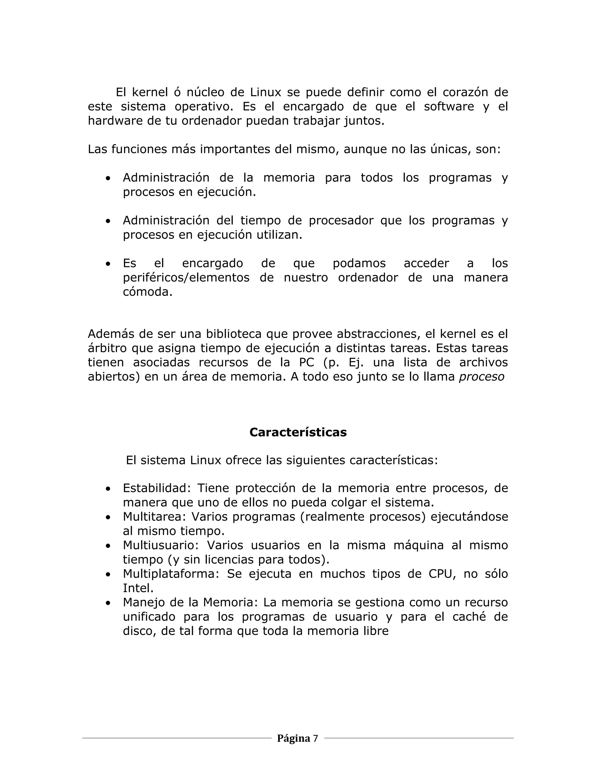 El kernel ó núcleo de Linux se puede definir como el corazón de
este sistema operativo. Es el encargado de que el software y el
hardware de tu ordenador puedan trabajar juntos.

Las funciones más importantes del mismo, aunque no las únicas, son:

  •   Administración de la memoria para todos los programas y
      procesos en ejecución.

  •   Administración del tiempo de procesador que los programas y
      procesos en ejecución utilizan.

  •   Es    el   encargado  de  que   podamos    acceder a los
      periféricos/elementos de nuestro ordenador de una manera
      cómoda.


Además de ser una biblioteca que provee abstracciones, el kernel es el
árbitro que asigna tiempo de ejecución a distintas tareas. Estas tareas
tienen asociadas recursos de la PC (p. Ej. una lista de archivos
abiertos) en un área de memoria. A todo eso junto se lo llama proceso



                           Características

      El sistema Linux ofrece las siguientes características:

  •   Estabilidad: Tiene protección de la memoria entre procesos, de
      manera que uno de ellos no pueda colgar el sistema.
  •   Multitarea: Varios programas (realmente procesos) ejecutándose
      al mismo tiempo.
  •   Multiusuario: Varios usuarios en la misma máquina al mismo
      tiempo (y sin licencias para todos).
  •   Multiplataforma: Se ejecuta en muchos tipos de CPU, no sólo
      Intel.
  •   Manejo de la Memoria: La memoria se gestiona como un recurso
      unificado para los programas de usuario y para el caché de
      disco, de tal forma que toda la memoria libre




                                Página 7
 