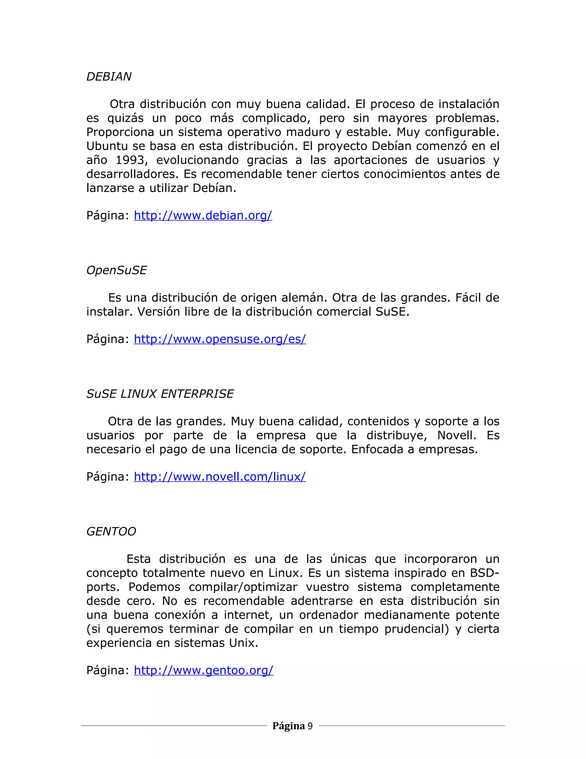 DEBIAN

    Otra distribución con muy buena calidad. El proceso de instalación
es quizás un poco más complicado, pero sin mayores problemas.
Proporciona un sistema operativo maduro y estable. Muy configurable.
Ubuntu se basa en esta distribución. El proyecto Debían comenzó en el
año 1993, evolucionando gracias a las aportaciones de usuarios y
desarrolladores. Es recomendable tener ciertos conocimientos antes de
lanzarse a utilizar Debían.

Página: http://www.debian.org/



OpenSuSE

    Es una distribución de origen alemán. Otra de las grandes. Fácil de
instalar. Versión libre de la distribución comercial SuSE.

Página: http://www.opensuse.org/es/



SuSE LINUX ENTERPRISE

   Otra de las grandes. Muy buena calidad, contenidos y soporte a los
usuarios por parte de la empresa que la distribuye, Novell. Es
necesario el pago de una licencia de soporte. Enfocada a empresas.

Página: http://www.novell.com/linux/



GENTOO

       Esta distribución es una de las únicas que incorporaron un
concepto totalmente nuevo en Linux. Es un sistema inspirado en BSD-
ports. Podemos compilar/optimizar vuestro sistema completamente
desde cero. No es recomendable adentrarse en esta distribución sin
una buena conexión a internet, un ordenador medianamente potente
(si queremos terminar de compilar en un tiempo prudencial) y cierta
experiencia en sistemas Unix.

Página: http://www.gentoo.org/



                                 Página 9
 