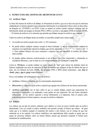 Aprenda Linux como si estuviera en primero                                                                                           Página 6


4. ESTRUCTURA DEL SISTEMA DE ARCHIVOS DE LINUX

4.1 Archivos: Tipos

La base del sistema de archivos de Linux, es obviamente el archivo, que no es otra cosa que la estructura
empleada por el sistema operativo para almacenar información en un dispositivo físico como un disco duro,
un disquete, un CD-ROM o un DVD. Como es natural un archivo puede contener cualquier tipo de
información, desde una imagen en formato PNG o JPEG a un texto o una página WEB en formato HTML,
… El sistema de archivos es la estructura que permite que Linux maneje los archivos que contiene.

Todos los archivos de Linux tienen un nombre, el cual debe cumplir unas ciertas reglas:

•     Un nombre de archivo puede tener entre 1 y 255 caracteres.

•     Se puede utilizar cualquier carácter excepto la barra inclinada / y no es recomendable emplear los
      caracteres con significado especial en Linux, que son los siguientes: =  ^ ~ ' " ` * ; - ? [ ] ( ) ! & ~ <
      >. Para emplear ficheros con estos caracteres o espacios hay que introducir el nombre del fichero
      entre comillas.

•     Se pueden utilizar números exclusivamente si así se desea. Las letras mayúsculas y minúsculas se
      consideran diferentes, y por lo tanto no es lo mismo carta.txt que Carta.txt ó carta.Txt

Como en Windows, se puede emplear un cierto criterio de "tipo" para marcar las distintas clases de
ficheros empleando una serie de caracteres al final del nombre que indiquen el tipo de fichero del que se
trata. Así, los ficheros de texto, HTML, las imágenes PNG o JPEG tienen extensiones .txt, .htm (o
.html), .png y .jpg (o .jpeg) respectivamente.

Pese a esto Linux sólo distingue tres tipos de archivos:

•     Archivos o ficheros ordinarios, son los mencionados anteriormente.

•     Directorios (o carpetas), es un archivo especial que agrupa otros ficheros de una forma estructurada.

•     Archivos especiales, son la base sobre la que se asienta Linux, puesto que representan los
      dispositivos conectados a un ordenador, como puede ser una impresora. De esta forma introducir
      información en ese archivo equivale a enviar información a la impresora. Para el usuario estos
      dispositivos tienen el mismo aspecto y uso que los archivos ordinarios.

4.2 Enlaces

Los enlaces son un tipo de archivo ordinario cuyo objetivo es crear un nuevo nombre para un archivo
determinado. Una vez creado el enlace simbólico éste permite acceder al fichero que enlaza de igual
modo que si se hubiera copiado el contenido del mismo a otro fichero, con la ventaja de que este
realmente no se ha copiado. Los enlaces simbólicos son especialmente útiles cuando se quiere que un
grupo de personas trabajen sobre un mismo fichero, puesto que permiten compartir el fichero pero
centralizan las modificaciones.


Copyright © 2000 Javier García de Jalón, Iker Aguinaga, Alberto Mora. Todos los derechos reservados. Está prohibida la reproducción total o parcial con
fines comerciales y por cualquier medio del contenido de estas páginas. Sólo esta permitida su impresión y ut ilización con fines personales.
 