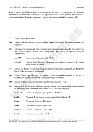 Aprenda Linux como si estuviera en primero                                                                                           Página 8

Todos el sistema de archivos de Unix tiene un origen único la raíz o root representada por /. Bajo este
directorio se encuentran todos los ficheros a los que puede acceder el sistema operativo. Estos ficheros se
organizan en distintos directorios cuya misión y nombre son estándar para todos los sistema Unix.




/          Raíz del sistema de archivos.

/dev       Contiene ficheros del sistema representando los dispositivos que estén físicamente instalados en el
           ordenador.

/etc       Este directorio esta reservado para los ficheros de configuración del sistema. En este directorio no
           debe aparecer ningún fichero binario (programas). Bajo este deben aparecer otros dos
           subdirectorios:

           /etc/X11              Ficheros de configuración de X Window

           /etc/skel             Ficheros de configuración básica que son copiados al directorio del usuario
                                 cuando se crea uno nuevo.

/lib     Contiene las librerías necesarias para que se ejecuten los programas que residen en /bin (no las
         librerías de los programas de los usuarios).

/proc Contiene ficheros especiales que o bien reciben o envían información al kernel del sistema (Se
      recomienda no modificar el contenido de este directorio y sus ficheros).

/sbin Contiene programas que son únicamente accesibles al superusuario o root.

/usr     Este es uno de los directorios más importantes del sistema puesto que contiene los programas de
         uso común para todos los usuarios. Su estructura suele ser similar a la siguiente:

         /usr/X11R6              Contiene los programas para ejecutar X Window.

         /usr/bin                Programas de uso general, lo que incluye el compilador de C/C++.

         /usr/doc                Documentación general del sistema.

         /usr/etc                Ficheros de configuración generales.

         /usr/include            Ficheros de cabecera de C/C++ (.h).

         /usr/info               Ficheros de información de GNU.


Copyright © 2000 Javier García de Jalón, Iker Aguinaga, Alberto Mora. Todos los derechos reservados. Está prohibida la reproducción total o parcial con
fines comerciales y por cualquier medio del contenido de estas páginas. Sólo esta permitida su impresión y ut ilización con fines personales.
 