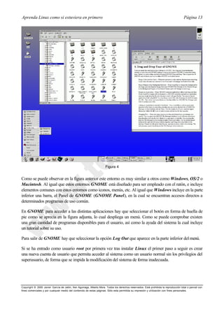 Aprenda Linux como si estuviera en primero                                                                                             Página 13




                                                                      Figura 4


Como se puede observar en la figura anterior este entorno es muy similar a otros como Windows, OS/2 o
Macintosh. Al igual que estos entornos GNOME está diseñado para ser empleado con el ratón, e incluye
elementos comunes con estos entornos como iconos, menús, etc. Al igual que Windows incluye en la parte
inferior una barra, el Panel de GNOME (GNOME Panel), en la cual se encuentran accesos directos a
determinados programas de uso común.

En GNOME para acceder a las distintas aplicaciones hay que seleccionar el botón en forma de huella de
pie como se aprecia en la figura adjunta, lo cual despliega un menú. Como se puede comprobar existen
una gran cantidad de programas disponibles para el usuario, así como la ayuda del sistema la cual incluye
un tutorial sobre su uso.

Para salir de GNOME hay que seleccionar la opción Log Out que aparece en la parte inferior del menú.

Si se ha entrado como usuario root por primera vez tras instalar Linux el primer paso a seguir es crear
una nueva cuenta de usuario que permita acceder al sistema como un usuario normal sin los privilegios del
superusuario, de forma que se impida la modificación del sistema de forma inadecuada.




Copyright © 2000 Javier García de Jalón, Iker Aguinaga, Alberto Mora. Todos los derechos reservados. Está prohibida la reproducción total o parcial con
fines comerciales y por cualquier medio del contenido de estas páginas. Sólo esta permitida su impresión y ut ilización con fines personales.
 