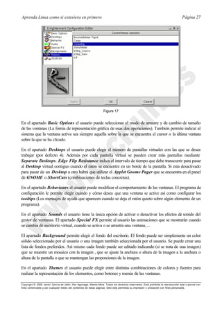 Aprenda Linux como si estuviera en primero                                                                                             Página 27




                                                                     Figura 17


En el apartado Basic Options el usuario puede seleccionar el modo de arrastre y de cambio de tamaño
de las ventanas (La forma de representación gráfica de esas dos operaciones). También permite indicar al
sistema que la ventana activa sea siempre aquella sobre la que se encuentra el cursor o la última ventana
sobre la que se ha clicado.

En el apartado Desktops el usuario puede elegir el número de pantallas virtuales con las que se desea
trabajar (por defecto 4). Además por cada pantalla virtual se pueden crear más pantallas mediante
Separate Desktops. Edge Flip Resistance indica el intervalo de tiempo que debe transcurrir para pasar
al Desktop virtual contiguo cuando el ratón se encuentre en un borde de la pantalla. Si esta desactivado
para pasar de un Desktop a otro habrá que utilizar el Applet Gnome Pager que se encuentra en el panel
de GNOME o ShortCuts (combinaciones de teclas concretas).

En el apartado Behaviours el usuario puede modificar el comportamiento de las ventanas. El programa de
configuración le permite elegir cuándo y cómo desea que una ventana se active así como configurar los
tooltips (Los mensajes de ayuda que aparecen cuando se deja el ratón quieto sobre algún elemento de un
programa).

En el apartado Sounds el usuario tiene la única opción de activar o desactivar los efectos de sonido del
gestor de ventanas. El apartado Special FX permite al usuario las animaciones que se mostrarán cuando
se cambia de escritorio virtual, cuando se activa o se arrastra una ventana, ...

El apartado Background permite elegir el fondo del escritorio. El fondo puede ser simplemente un color
sólido seleccionado por el usuario o una imagen también seleccionada por el usuario. Se puede crear una
lista de fondos preferidos. Así mismo cada fondo puede ser editado indicando (si se trata de una imagen)
que se muestre un mosaico con la imagen , que se ajuste la anchura o altura de la imagen a la anchura o
altura de la pantalla o que se mantengan las proporciones de la imagen.

En el apartado Themes el usuario puede elegir entre distintas combinaciones de colores y fuentes para
realizar la representación de los elementos, como botones y menús de las ventanas.

Copyright © 2000 Javier García de Jalón, Iker Aguinaga, Alberto Mora. Todos los derechos reservados. Está prohibida la reproducción total o parcial con
fines comerciales y por cualquier medio del contenido de estas páginas. Sólo esta permitida su impresión y ut ilización con fines personales.
 