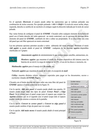 Aprenda Linux como si estuviera en primero                                                                                             Página 28




En el apartado Shortcuts el usuario puede editar las operaciones que se realizan pulsando una
combinación de teclas concreta. Por ejemplo pulsando <Alt>+<Shift>+ la tecla de cursor arriba, abajo,
izquierda, derecha se cambia de un escritorio al contiguo según la dirección indicada por la tecla de cursor
pulsada.

Hay varias formas de configurar el panel de GNOME . Clicando sobre cualquier elemento de la barra del
panel con el botón derecho del ratón aparecerá un menú contextual, con la opciones de eliminar dicho
elemento del panel de GNOME , cambiarlo de sitio o editar sus propiedades. Si se clica sobre una zona
del panel que esté libre aparecerá un menú contextual.

Las tres primeras opciones permiten acceder a varios submenús del menú principal. Mediante el menú
Add applet se puede añadir al panel de GNOME cualquiera de las distintas applets disponibles
clasificadas en 5 grupos:

                      Amusements: applets de entretenimiento lo que incluye juegos sencillos, animaciones, etc.

                      Monitors: applets que muestran el estado de diversos dispositivos del sistema como las
                      baterías de un móvil, la carga de trabajo de la CPU, el uso de los discos o memoria, etc.

    Multimedia: applets para el manejo de CD-Audio, etc.

    Network: applets que muestran el estado de la red y la recepción de mail.

    Utility: muestra distintos relojes, caracteres especiales para pegar en los documentos, acceso a
    escritorios virtuales (GNOME Pager),

Clicando con el botón derecho del ratón sobre una zona libre del panel de
GNOME aparece el menú contextual de la Figura 18.

Con la opción Add new panel el usuario puede añadir mas paneles. El
usuario podrá elegir entre dos tipos de panel: Corner Panel y Edge
Panel. En el primer caso el panel ocupa justo el espacio que ocupen los
Applets mientras que en el segundo caso el panel ocupa todo el espacio
posible yendo de extremo a extremo de la pantalla.

Con la opción Convert to corner panel o Convert to edge panel el
usuario puede cambiar el tipo de panel una vez creado.

Con la opción Add main menu el usuario puede añadir el menú principal
al Panel.


                                                                                                                           Figura 18


Copyright © 2000 Javier García de Jalón, Iker Aguinaga, Alberto Mora. Todos los derechos reservados. Está prohibida la reproducción total o parcial con
fines comerciales y por cualquier medio del contenido de estas páginas. Sólo esta permitida su impresión y ut ilización con fines personales.
 