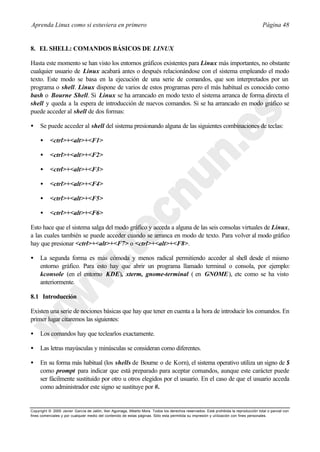 Aprenda Linux como si estuviera en primero                                                                                             Página 48


8. EL SHELL: COMANDOS BÁSICOS DE LINUX

Hasta este momento se han visto los entornos gráficos existentes para Linux más importantes, no obstante
cualquier usuario de Linux acabará antes o después relacionándose con el sistema empleando el modo
texto. Este modo se basa en la ejecución de una serie de comandos, que son interpretados por un
programa o shell. Linux dispone de varios de estos programas pero el más habitual es conocido como
bash o Bourne Shell. Si Linux se ha arrancado en modo texto el sistema arranca de forma directa el
shell y queda a la espera de introducción de nuevos comandos. Si se ha arrancado en modo gráfico se
puede acceder al shell de dos formas:

•    Se puede acceder al shell del sistema presionando alguna de las siguientes combinaciones de teclas:

     •     <ctrl>+<alt>+<F1>

     •     <ctrl>+<alt>+<F2>

     •     <ctrl>+<alt>+<F3>

     •     <ctrl>+<alt>+<F4>

     •     <ctrl>+<alt>+<F5>

     •     <ctrl>+<alt>+<F6>

Esto hace que el sistema salga del modo gráfico y acceda a alguna de las seis consolas virtuales de Linux,
a las cuales también se puede acceder cuando se arranca en modo de texto. Para volver al modo gráfico
hay que presionar <ctrl>+<alt>+<F7> o <ctrl>+<alt>+<F8>.

•    La segunda forma es más cómoda y menos radical permitiendo acceder al shell desde el mismo
     entorno gráfico. Para esto hay que abrir un programa llamado terminal o consola, por ejemplo:
     kconsole (en el entorno KDE), xterm, gnome-terminal ( en GNOME ), etc como se ha visto
     anteriormente.

8.1 Introducción

Existen una serie de nociones básicas que hay que tener en cuenta a la hora de introducir los comandos. En
primer lugar citaremos las siguientes:

•    Los comandos hay que teclearlos exactamente.

•    Las letras mayúsculas y minúsculas se consideran como diferentes.

•    En su forma más habitual (los shells de Bourne o de Korn), el sistema operativo utiliza un signo de $
     como prompt para indicar que está preparado para aceptar comandos, aunque este carácter puede
     ser fácilmente sustituido por otro u otros elegidos por el usuario. En el caso de que el usuario acceda
     como administrador este signo se sustituye por #.


Copyright © 2000 Javier García de Jalón, Iker Aguinaga, Alberto Mora. Todos los derechos reservados. Está prohibida la reproducción total o parcial con
fines comerciales y por cualquier medio del contenido de estas páginas. Sólo esta permitida su impresión y ut ilización con fines personales.
 